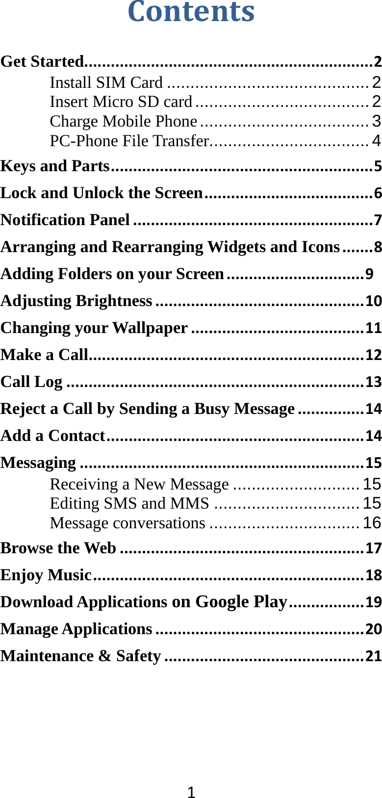 1ContentsGet Started.................................................................2Install SIM Card ........................................... 2Insert Micro SD card ..................................... 2Charge Mobile Phone .................................... 3PC-Phone File Transfer .................................. 4Keys and Parts...........................................................5Lock and Unlock the Screen......................................6Notification Panel......................................................7Arranging and Rearranging Widgets and Icons.......8Adding Folders on your Screen...............................9Adjusting Brightness...............................................10Changing your Wallpaper.......................................11Make a Call..............................................................12Call Log...................................................................13Reject a Call by Sending a Busy Message...............14Add a Contact..........................................................14Messaging................................................................15Receiving a New Message ........................... 15 Editing SMS and MMS ............................... 15 Message conversations ................................ 16Browse the Web.......................................................17Enjoy Music.............................................................18Download Applications on Google Play.................19Manage Applications...............................................20Maintenance &amp; Safety.............................................21