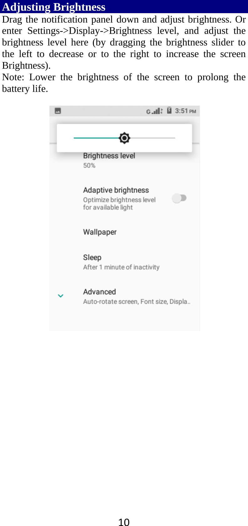 10Adjusting Brightness Drag the notification panel down and adjust brightness. Or enter Settings-&gt;Display-&gt;Brightness level, and adjust the brightness level here (by dragging the brightness slider to the left to decrease or to the right to increase the screen Brightness). Note: Lower the brightness of the screen to prolong the battery life.     