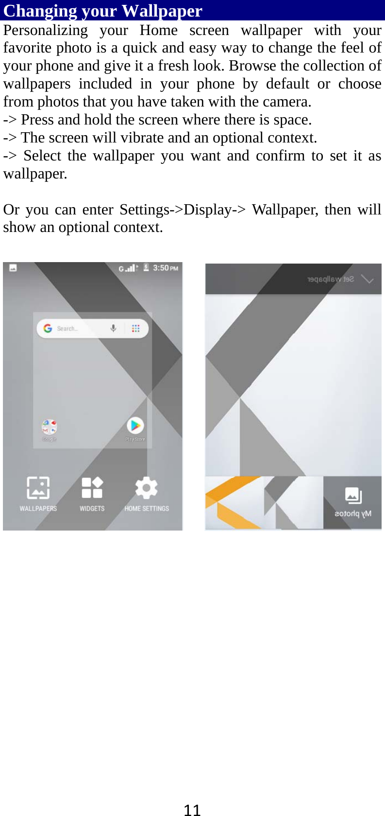11Changing your Wallpaper    Personalizing your Home screen wallpaper with your favorite photo is a quick and easy way to change the feel of your phone and give it a fresh look. Browse the collection of wallpapers included in your phone by default or choose from photos that you have taken with the camera.   -&gt; Press and hold the screen where there is space. -&gt; The screen will vibrate and an optional context.         -&gt; Select the wallpaper you want and confirm to set it as wallpaper.  Or you can enter Settings-&gt;Display-&gt; Wallpaper, then will show an optional context.         