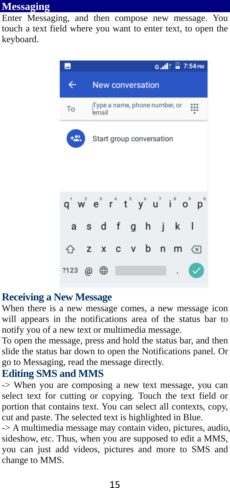 15Messaging Enter Messaging, and then compose new message. You touch a text field where you want to enter text, to open the keyboard.   Receiving a New Message   When there is a new message comes, a new message icon will appears in the notifications area of the status bar to notify you of a new text or multimedia message.   To open the message, press and hold the status bar, and then slide the status bar down to open the Notifications panel. Or go to Messaging, read the message directly. Editing SMS and MMS -&gt; When you are composing a new text message, you can select text for cutting or copying. Touch the text field or portion that contains text. You can select all contexts, copy, cut and paste. The selected text is highlighted in Blue. -&gt; A multimedia message may contain video, pictures, audio, sideshow, etc. Thus, when you are supposed to edit a MMS, you can just add videos, pictures and more to SMS and change to MMS. 