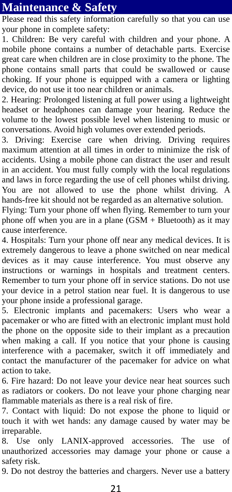 21Maintenance &amp; Safety Please read this safety information carefully so that you can use your phone in complete safety: 1. Children: Be very careful with children and your phone. A mobile phone contains a number of detachable parts. Exercise great care when children are in close proximity to the phone. The phone contains small parts that could be swallowed or cause choking. If your phone is equipped with a camera or lighting device, do not use it too near children or animals.   2. Hearing: Prolonged listening at full power using a lightweight headset or headphones can damage your hearing. Reduce the volume to the lowest possible level when listening to music or conversations. Avoid high volumes over extended periods. 3. Driving: Exercise care when driving. Driving requires maximum attention at all times in order to minimize the risk of accidents. Using a mobile phone can distract the user and result in an accident. You must fully comply with the local regulations and laws in force regarding the use of cell phones whilst driving. You are not allowed to use the phone whilst driving. A hands-free kit should not be regarded as an alternative solution. Flying: Turn your phone off when flying. Remember to turn your phone off when you are in a plane (GSM + Bluetooth) as it may cause interference. 4. Hospitals: Turn your phone off near any medical devices. It is extremely dangerous to leave a phone switched on near medical devices as it may cause interference. You must observe any instructions or warnings in hospitals and treatment centers. Remember to turn your phone off in service stations. Do not use your device in a petrol station near fuel. It is dangerous to use your phone inside a professional garage.   5. Electronic implants and pacemakers: Users who wear a pacemaker or who are fitted with an electronic implant must hold the phone on the opposite side to their implant as a precaution when making a call. If you notice that your phone is causing interference with a pacemaker, switch it off immediately and contact the manufacturer of the pacemaker for advice on what action to take. 6. Fire hazard: Do not leave your device near heat sources such as radiators or cookers. Do not leave your phone charging near flammable materials as there is a real risk of fire. 7. Contact with liquid: Do not expose the phone to liquid or touch it with wet hands: any damage caused by water may be irreparable.  8. Use only LANIX-approved accessories. The use of unauthorized accessories may damage your phone or cause a safety risk. 9. Do not destroy the batteries and chargers. Never use a battery 