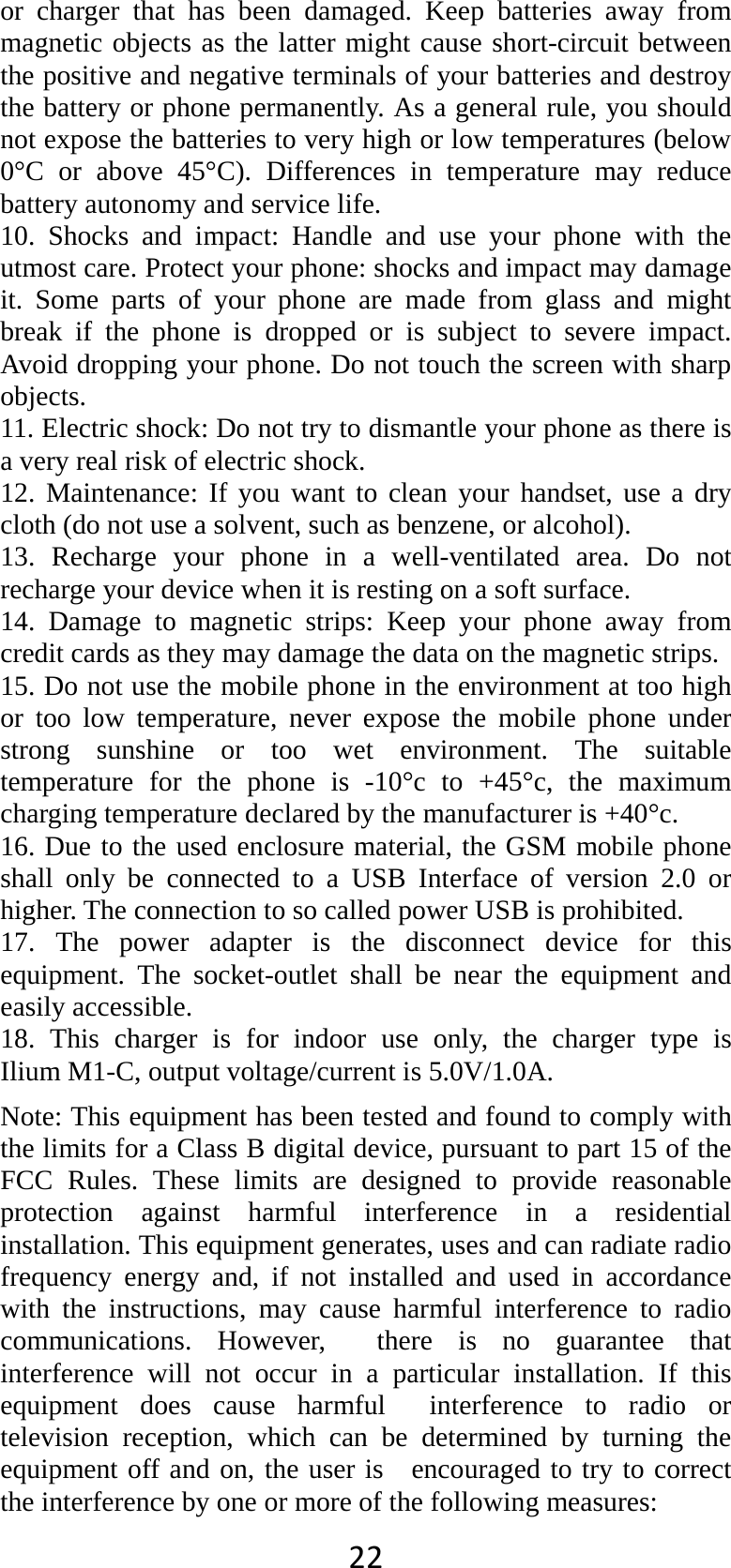 22or charger that has been damaged. Keep batteries away from magnetic objects as the latter might cause short-circuit between the positive and negative terminals of your batteries and destroy the battery or phone permanently. As a general rule, you should not expose the batteries to very high or low temperatures (below 0°C or above 45°C). Differences in temperature may reduce battery autonomy and service life. 10. Shocks and impact: Handle and use your phone with the utmost care. Protect your phone: shocks and impact may damage it. Some parts of your phone are made from glass and might break if the phone is dropped or is subject to severe impact. Avoid dropping your phone. Do not touch the screen with sharp objects. 11. Electric shock: Do not try to dismantle your phone as there is a very real risk of electric shock. 12. Maintenance: If you want to clean your handset, use a dry cloth (do not use a solvent, such as benzene, or alcohol). 13. Recharge your phone in a well-ventilated area. Do not recharge your device when it is resting on a soft surface.   14. Damage to magnetic strips: Keep your phone away from credit cards as they may damage the data on the magnetic strips. 15. Do not use the mobile phone in the environment at too high or too low temperature, never expose the mobile phone under strong sunshine or too wet environment. The suitable temperature for the phone is -10°c to +45°c, the maximum charging temperature declared by the manufacturer is +40°c. 16. Due to the used enclosure material, the GSM mobile phone shall only be connected to a USB Interface of version 2.0 or higher. The connection to so called power USB is prohibited. 17. The power adapter is the disconnect device for this equipment. The socket-outlet shall be near the equipment and easily accessible. 18. This charger is for indoor use only, the charger type is   Ilium M1-C, output voltage/current is 5.0V/1.0A. Note: This equipment has been tested and found to comply with the limits for a Class B digital device, pursuant to part 15 of the FCC Rules. These limits are designed to provide reasonable protection against harmful interference in a residential installation. This equipment generates, uses and can radiate radio frequency energy and, if not installed and used in accordance with the instructions, may cause harmful interference to radio communications. However,  there is no guarantee that interference will not occur in a particular installation. If this equipment does cause harmful  interference to radio or television reception, which can be determined by turning the equipment off and on, the user is   encouraged to try to correct the interference by one or more of the following measures:     