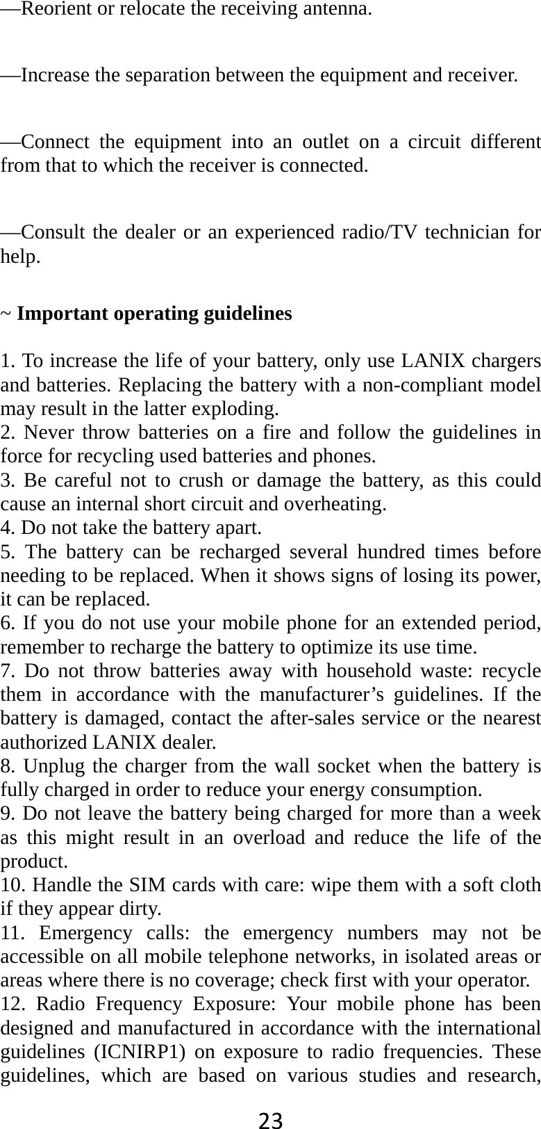 23 —Reorient or relocate the receiving antenna.      —Increase the separation between the equipment and receiver.      —Connect the equipment into an outlet on a circuit different from that to which the receiver is connected.      —Consult the dealer or an experienced radio/TV technician for help.   ~ Important operating guidelines    1. To increase the life of your battery, only use LANIX chargers and batteries. Replacing the battery with a non-compliant model may result in the latter exploding.   2. Never throw batteries on a fire and follow the guidelines in force for recycling used batteries and phones. 3. Be careful not to crush or damage the battery, as this could cause an internal short circuit and overheating. 4. Do not take the battery apart. 5. The battery can be recharged several hundred times before needing to be replaced. When it shows signs of losing its power, it can be replaced. 6. If you do not use your mobile phone for an extended period, remember to recharge the battery to optimize its use time. 7. Do not throw batteries away with household waste: recycle them in accordance with the manufacturer’s guidelines. If the battery is damaged, contact the after-sales service or the nearest authorized LANIX dealer. 8. Unplug the charger from the wall socket when the battery is fully charged in order to reduce your energy consumption. 9. Do not leave the battery being charged for more than a week as this might result in an overload and reduce the life of the product. 10. Handle the SIM cards with care: wipe them with a soft cloth if they appear dirty. 11. Emergency calls: the emergency numbers may not be accessible on all mobile telephone networks, in isolated areas or areas where there is no coverage; check first with your operator. 12. Radio Frequency Exposure: Your mobile phone has been designed and manufactured in accordance with the international guidelines (ICNIRP1) on exposure to radio frequencies. These guidelines, which are based on various studies and research, 