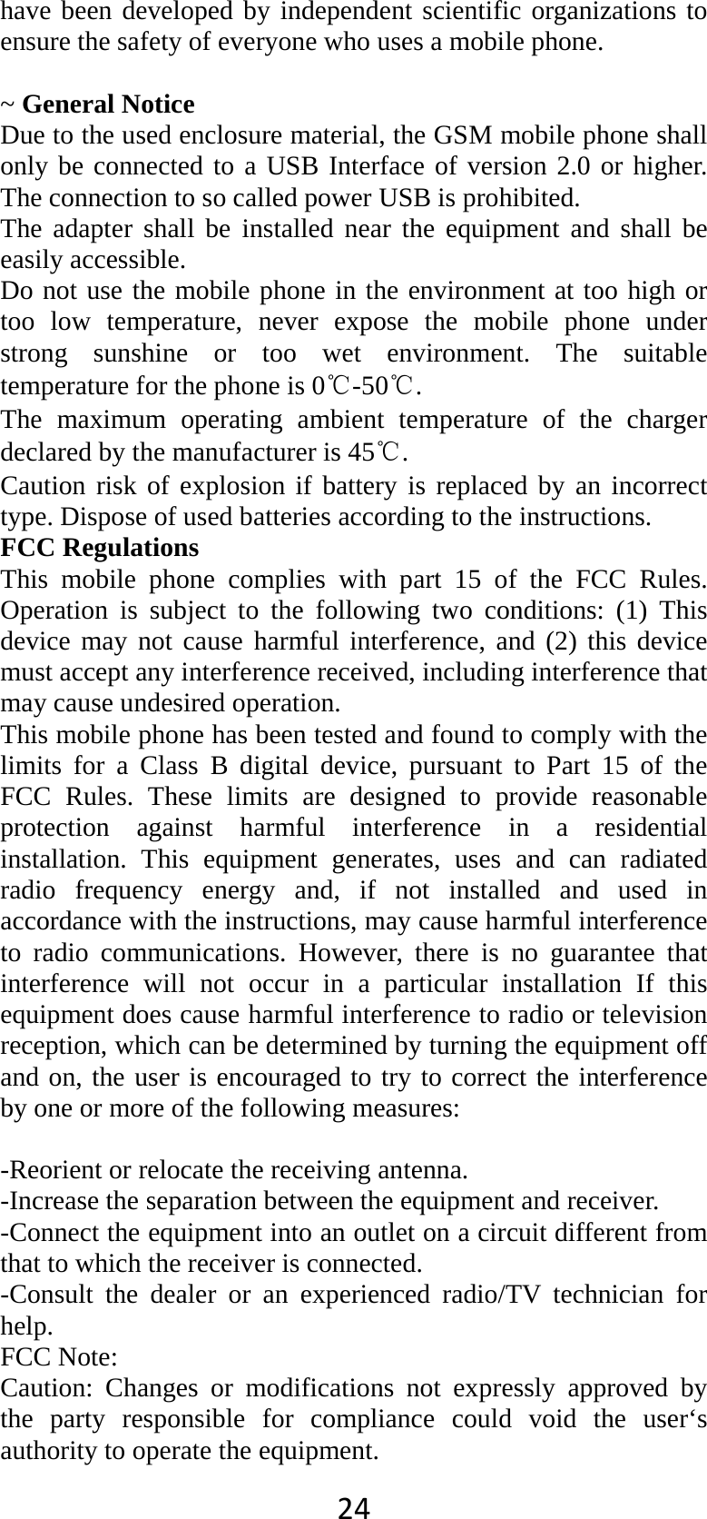 24have been developed by independent scientific organizations to ensure the safety of everyone who uses a mobile phone.  ~ General Notice Due to the used enclosure material, the GSM mobile phone shall only be connected to a USB Interface of version 2.0 or higher. The connection to so called power USB is prohibited. The adapter shall be installed near the equipment and shall be easily accessible. Do not use the mobile phone in the environment at too high or too low temperature, never expose the mobile phone under strong sunshine or too wet environment. The suitable temperature for the phone is 0℃-50℃. The maximum operating ambient temperature of the charger declared by the manufacturer is 45℃. Caution risk of explosion if battery is replaced by an incorrect type. Dispose of used batteries according to the instructions. FCC Regulations This mobile phone complies with part 15 of the FCC Rules. Operation is subject to the following two conditions: (1) This device may not cause harmful interference, and (2) this device must accept any interference received, including interference that may cause undesired operation. This mobile phone has been tested and found to comply with the limits for a Class B digital device, pursuant to Part 15 of the FCC Rules. These limits are designed to provide reasonable protection against harmful interference in a residential installation. This equipment generates, uses and can radiated radio frequency energy and, if not installed and used in accordance with the instructions, may cause harmful interference to radio communications. However, there is no guarantee that interference will not occur in a particular installation If this equipment does cause harmful interference to radio or television reception, which can be determined by turning the equipment off and on, the user is encouraged to try to correct the interference by one or more of the following measures:  -Reorient or relocate the receiving antenna. -Increase the separation between the equipment and receiver. -Connect the equipment into an outlet on a circuit different from that to which the receiver is connected. -Consult the dealer or an experienced radio/TV technician for help. FCC Note: Caution: Changes or modifications not expressly approved by the party responsible for compliance could void the user‘s authority to operate the equipment. 