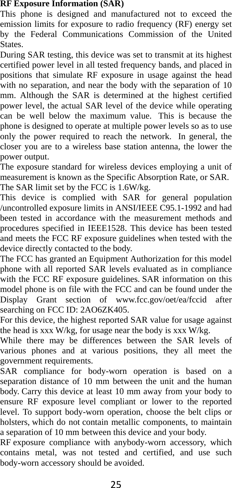 25 RF Exposure Information (SAR) This phone is designed and manufactured not to exceed the emission limits for exposure to radio frequency (RF) energy set by the Federal Communications Commission of the United States.  During SAR testing, this device was set to transmit at its highest certified power level in all tested frequency bands, and placed in positions that simulate RF exposure in usage against the head with no separation, and near the body with the separation of 10 mm. Although the SAR is determined at the highest certified power level, the actual SAR level of the device while operating can be well below the maximum value.  This is because the phone is designed to operate at multiple power levels so as to use only the power required to reach the network.  In general, the closer you are to a wireless base station antenna, the lower the power output. The exposure standard for wireless devices employing a unit of measurement is known as the Specific Absorption Rate, or SAR.  The SAR limit set by the FCC is 1.6W/kg.  This device is complied with SAR for general population /uncontrolled exposure limits in ANSI/IEEE C95.1-1992 and had been tested in accordance with the measurement methods and procedures specified in IEEE1528. This device has been tested and meets the FCC RF exposure guidelines when tested with the device directly contacted to the body.   The FCC has granted an Equipment Authorization for this model phone with all reported SAR levels evaluated as in compliance with the FCC RF exposure guidelines. SAR information on this model phone is on file with the FCC and can be found under the Display Grant section of www.fcc.gov/oet/ea/fccid after searching on FCC ID: 2AO6ZK405. For this device, the highest reported SAR value for usage against the head is xxx W/kg, for usage near the body is xxx W/kg. While there may be differences between the SAR levels of various phones and at various positions, they all meet the government requirements. SAR compliance for body-worn operation is based on a separation distance of 10 mm between the unit and the human body. Carry this device at least 10 mm away from your body to ensure RF exposure level compliant or lower to the reported level. To support body-worn operation, choose the belt clips or holsters, which do not contain metallic components, to maintain a separation of 10 mm between this device and your body.   RF exposure  compliance  with  anybody-worn accessory, which contains metal, was not tested and certified, and use such body-worn accessory should be avoided. 