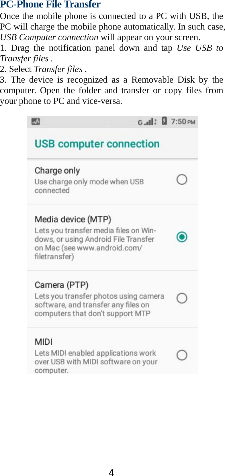 4PC-Phone File Transfer Once the mobile phone is connected to a PC with USB, the PC will charge the mobile phone automatically. In such case, USB Computer connection will appear on your screen.   1. Drag the notification panel down and tap Use USB to Transfer files . 2. Select Transfer files . 3. The device is recognized as a Removable Disk by the computer. Open the folder and transfer or copy files from your phone to PC and vice-versa.   