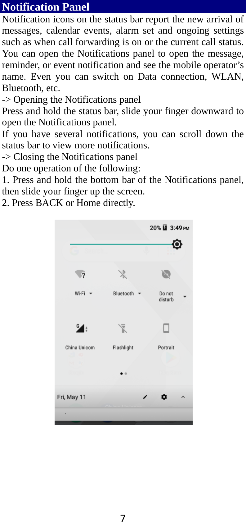 7Notification Panel Notification icons on the status bar report the new arrival of messages, calendar events, alarm set and ongoing settings such as when call forwarding is on or the current call status. You can open the Notifications panel to open the message, reminder, or event notification and see the mobile operator’s name. Even you can switch on Data connection, WLAN, Bluetooth, etc. -&gt; Opening the Notifications panel   Press and hold the status bar, slide your finger downward to open the Notifications panel.   If you have several notifications, you can scroll down the status bar to view more notifications.   -&gt; Closing the Notifications panel   Do one operation of the following:   1. Press and hold the bottom bar of the Notifications panel, then slide your finger up the screen.   2. Press BACK or Home directly.   