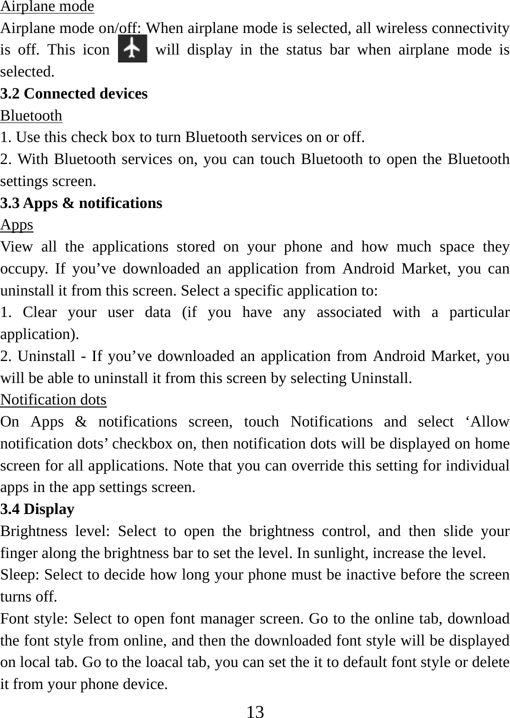   13Airplane mode Airplane mode on/off: When airplane mode is selected, all wireless connectivity is off. This icon   will display in the status bar when airplane mode is selected.  3.2 Connected devices Bluetooth 1. Use this check box to turn Bluetooth services on or off.   2. With Bluetooth services on, you can touch Bluetooth to open the Bluetooth settings screen. 3.3 Apps &amp; notifications Apps View all the applications stored on your phone and how much space they occupy. If you’ve downloaded an application from Android Market, you can uninstall it from this screen. Select a specific application to:   1. Clear your user data (if you have any associated with a particular application).  2. Uninstall - If you’ve downloaded an application from Android Market, you will be able to uninstall it from this screen by selecting Uninstall.  Notification dots On Apps &amp; notifications screen, touch Notifications and select ‘Allow notification dots’ checkbox on, then notification dots will be displayed on home screen for all applications. Note that you can override this setting for individual apps in the app settings screen.   3.4 Display Brightness level: Select to open the brightness control, and then slide your finger along the brightness bar to set the level. In sunlight, increase the level.   Sleep: Select to decide how long your phone must be inactive before the screen turns off.   Font style: Select to open font manager screen. Go to the online tab, download the font style from online, and then the downloaded font style will be displayed on local tab. Go to the loacal tab, you can set the it to default font style or delete it from your phone device. 