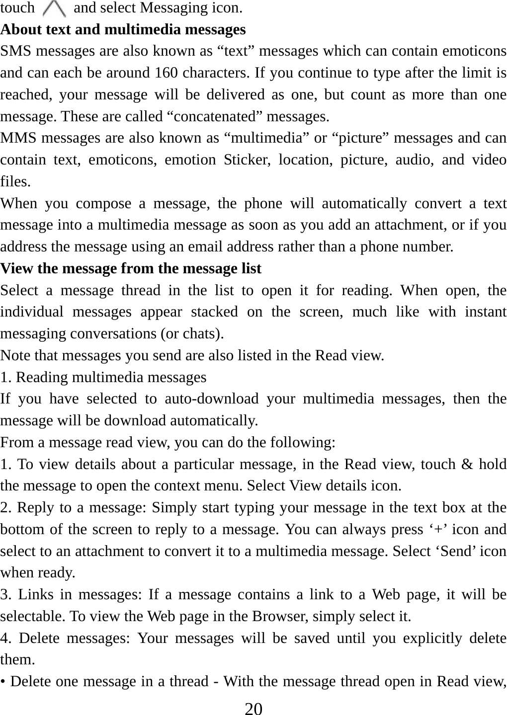   20touch    and select Messaging icon.   About text and multimedia messages   SMS messages are also known as “text” messages which can contain emoticons and can each be around 160 characters. If you continue to type after the limit is reached, your message will be delivered as one, but count as more than one message. These are called “concatenated” messages.   MMS messages are also known as “multimedia” or “picture” messages and can contain text, emoticons, emotion Sticker, location, picture, audio, and video files.  When you compose a message, the phone will automatically convert a text message into a multimedia message as soon as you add an attachment, or if you address the message using an email address rather than a phone number.   View the message from the message list   Select a message thread in the list to open it for reading. When open, the individual messages appear stacked on the screen, much like with instant messaging conversations (or chats).   Note that messages you send are also listed in the Read view.   1. Reading multimedia messages   If you have selected to auto-download your multimedia messages, then the message will be download automatically.     From a message read view, you can do the following:   1. To view details about a particular message, in the Read view, touch &amp; hold the message to open the context menu. Select View details icon.   2. Reply to a message: Simply start typing your message in the text box at the bottom of the screen to reply to a message. You can always press ‘+’ icon and select to an attachment to convert it to a multimedia message. Select ‘Send’ icon when ready.   3. Links in messages: If a message contains a link to a Web page, it will be selectable. To view the Web page in the Browser, simply select it.   4. Delete messages: Your messages will be saved until you explicitly delete them.  • Delete one message in a thread - With the message thread open in Read view, 