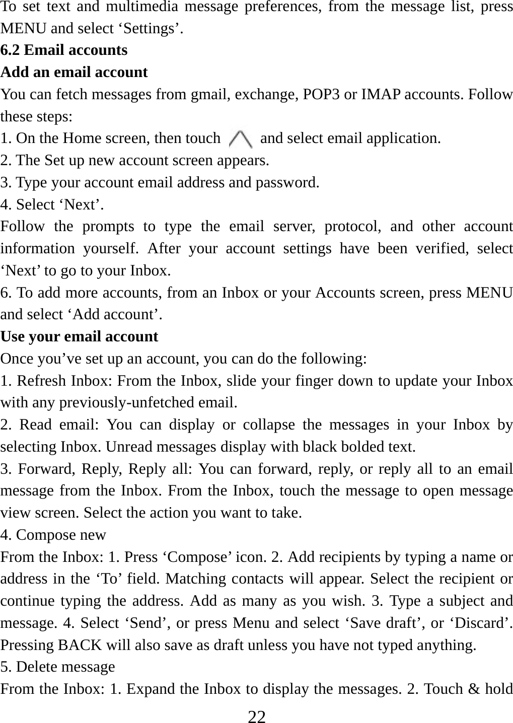   22To set text and multimedia message preferences, from the message list, press MENU and select ‘Settings’.   6.2 Email accounts    Add an email account   You can fetch messages from gmail, exchange, POP3 or IMAP accounts. Follow these steps:   1. On the Home screen, then touch    and select email application. 2. The Set up new account screen appears. 3. Type your account email address and password. 4. Select ‘Next’.   Follow the prompts to type the email server, protocol, and other account information yourself. After your account settings have been verified, select ‘Next’ to go to your Inbox.   6. To add more accounts, from an Inbox or your Accounts screen, press MENU and select ‘Add account’.   Use your email account   Once you’ve set up an account, you can do the following:   1. Refresh Inbox: From the Inbox, slide your finger down to update your Inbox with any previously-unfetched email.   2. Read email: You can display or collapse the messages in your Inbox by selecting Inbox. Unread messages display with black bolded text.    3. Forward, Reply, Reply all: You can forward, reply, or reply all to an email message from the Inbox. From the Inbox, touch the message to open message view screen. Select the action you want to take.   4. Compose new From the Inbox: 1. Press ‘Compose’ icon. 2. Add recipients by typing a name or address in the ‘To’ field. Matching contacts will appear. Select the recipient or continue typing the address. Add as many as you wish. 3. Type a subject and message. 4. Select ‘Send’, or press Menu and select ‘Save draft’, or ‘Discard’. Pressing BACK will also save as draft unless you have not typed anything.   5. Delete message From the Inbox: 1. Expand the Inbox to display the messages. 2. Touch &amp; hold 