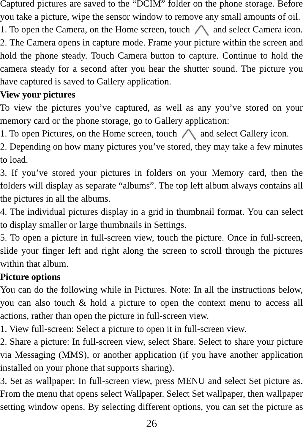   26Captured pictures are saved to the “DCIM” folder on the phone storage. Before you take a picture, wipe the sensor window to remove any small amounts of oil.   1. To open the Camera, on the Home screen, touch   and select Camera icon.   2. The Camera opens in capture mode. Frame your picture within the screen and hold the phone steady. Touch Camera button to capture. Continue to hold the camera steady for a second after you hear the shutter sound. The picture you have captured is saved to Gallery application.   View your pictures To view the pictures you’ve captured, as well as any you’ve stored on your memory card or the phone storage, go to Gallery application:   1. To open Pictures, on the Home screen, touch   and select Gallery icon.   2. Depending on how many pictures you’ve stored, they may take a few minutes to load.   3. If you’ve stored your pictures in folders on your Memory card, then the folders will display as separate “albums”. The top left album always contains all the pictures in all the albums.   4. The individual pictures display in a grid in thumbnail format. You can select to display smaller or large thumbnails in Settings.   5. To open a picture in full-screen view, touch the picture. Once in full-screen,   slide your finger left and right along the screen to scroll through the pictures within that album. Picture options   You can do the following while in Pictures. Note: In all the instructions below, you can also touch &amp; hold a picture to open the context menu to access all actions, rather than open the picture in full-screen view. 1. View full-screen: Select a picture to open it in full-screen view.  2. Share a picture: In full-screen view, select Share. Select to share your picture via Messaging (MMS), or another application (if you have another application installed on your phone that supports sharing).   3. Set as wallpaper: In full-screen view, press MENU and select Set picture as. From the menu that opens select Wallpaper. Select Set wallpaper, then wallpaper setting window opens. By selecting different options, you can set the picture as 