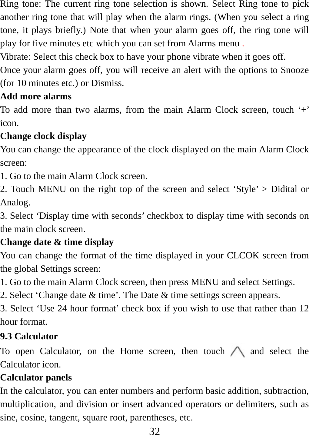   32Ring tone: The current ring tone selection is shown. Select Ring tone to pick another ring tone that will play when the alarm rings. (When you select a ring tone, it plays briefly.) Note that when your alarm goes off, the ring tone will play for five minutes etc which you can set from Alarms menu .  Vibrate: Select this check box to have your phone vibrate when it goes off. Once your alarm goes off, you will receive an alert with the options to Snooze (for 10 minutes etc.) or Dismiss.   Add more alarms   To add more than two alarms, from the main Alarm Clock screen, touch ‘+’ icon.  Change clock display   You can change the appearance of the clock displayed on the main Alarm Clock screen: 1. Go to the main Alarm Clock screen. 2. Touch MENU on the right top of the screen and select ‘Style’ &gt; Didital or Analog. 3. Select ‘Display time with seconds’ checkbox to display time with seconds on the main clock screen. Change date &amp; time display   You can change the format of the time displayed in your CLCOK screen from the global Settings screen: 1. Go to the main Alarm Clock screen, then press MENU and select Settings.     2. Select ‘Change date &amp; time’. The Date &amp; time settings screen appears.   3. Select ‘Use 24 hour format’ check box if you wish to use that rather than 12 hour format.   9.3 Calculator To open Calculator, on the Home screen, then touch   and select the Calculator icon.   Calculator panels   In the calculator, you can enter numbers and perform basic addition, subtraction, multiplication, and division or insert advanced operators or delimiters, such as sine, cosine, tangent, square root, parentheses, etc.   