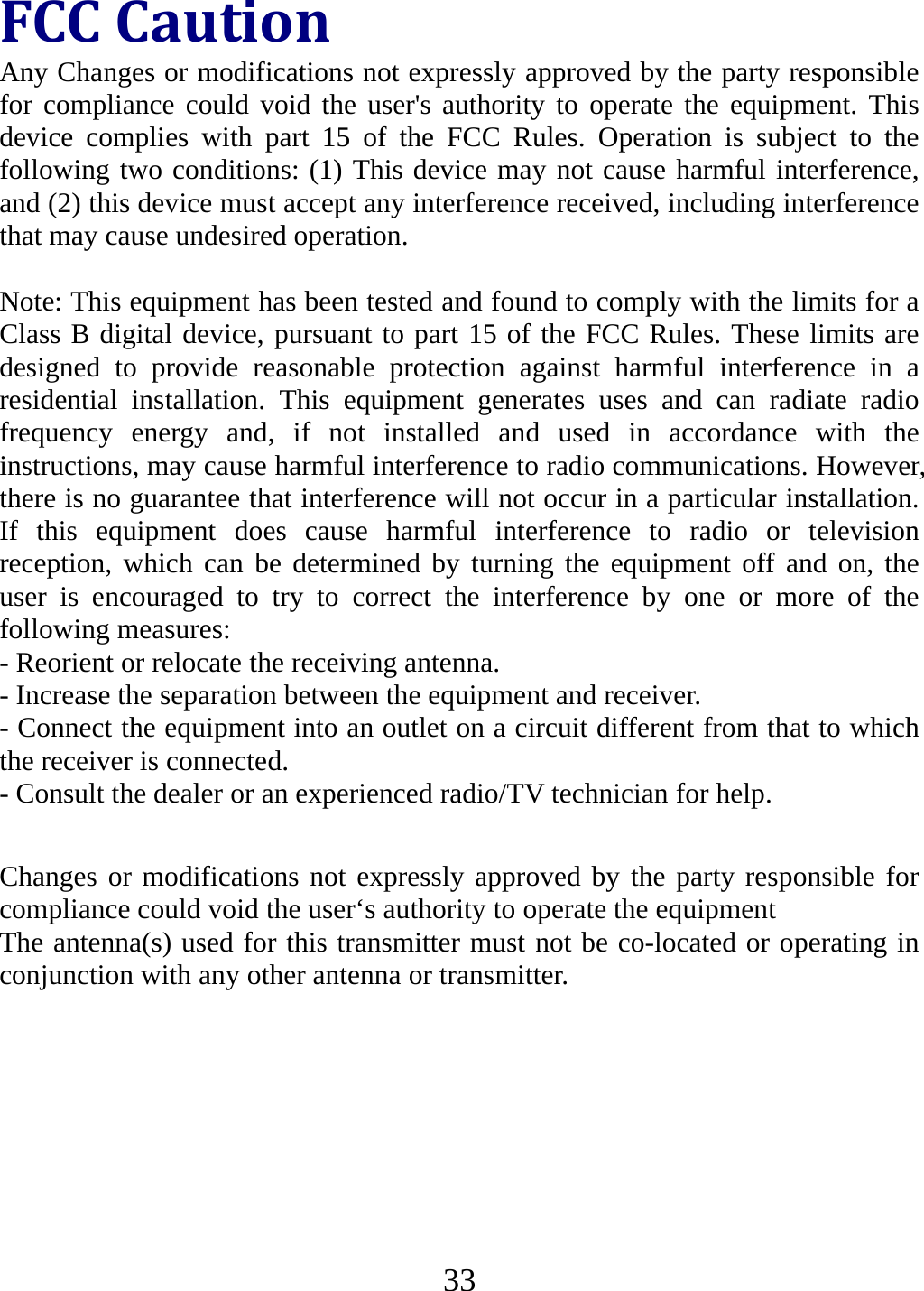   33FCCCautionAny Changes or modifications not expressly approved by the party responsible for compliance could void the user&apos;s authority to operate the equipment. This device complies with part 15 of the FCC Rules. Operation is subject to the following two conditions: (1) This device may not cause harmful interference, and (2) this device must accept any interference received, including interference that may cause undesired operation.  Note: This equipment has been tested and found to comply with the limits for a Class B digital device, pursuant to part 15 of the FCC Rules. These limits are designed to provide reasonable protection against harmful interference in a residential installation. This equipment generates uses and can radiate radio frequency energy and, if not installed and used in accordance with the instructions, may cause harmful interference to radio communications. However, there is no guarantee that interference will not occur in a particular installation. If this equipment does cause harmful interference to radio or television reception, which can be determined by turning the equipment off and on, the user is encouraged to try to correct the interference by one or more of the following measures: - Reorient or relocate the receiving antenna. - Increase the separation between the equipment and receiver. - Connect the equipment into an outlet on a circuit different from that to which the receiver is connected. - Consult the dealer or an experienced radio/TV technician for help.      Changes or modifications not expressly approved by the party responsible for compliance could void the user‘s authority to operate the equipment The antenna(s) used for this transmitter must not be co-located or operating in conjunction with any other antenna or transmitter.      