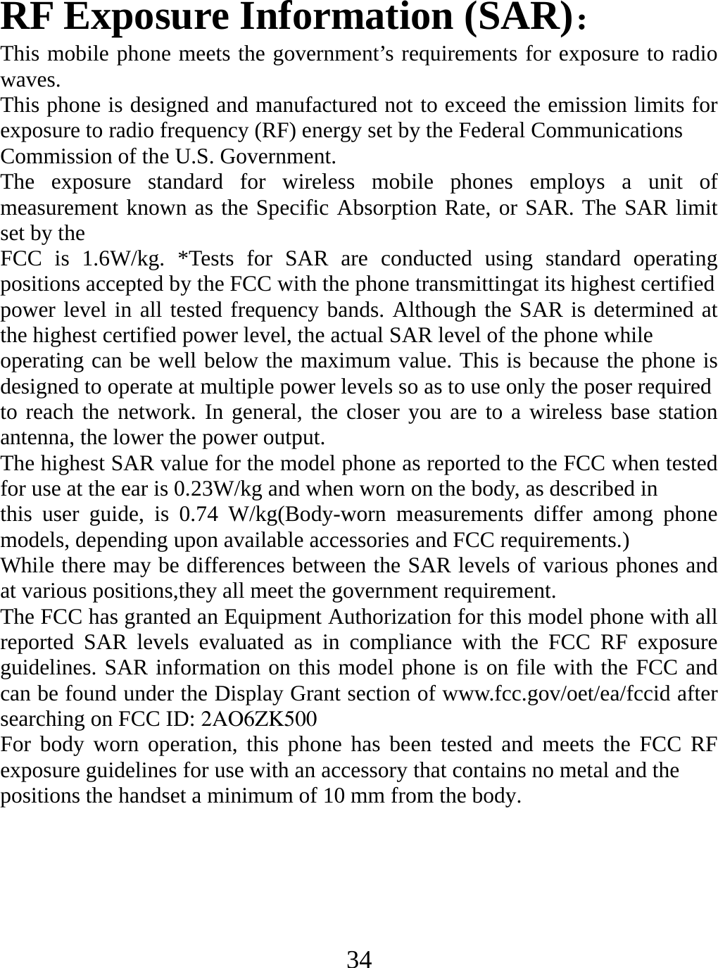   34 RF Exposure Information (SAR)： This mobile phone meets the government’s requirements for exposure to radio waves. This phone is designed and manufactured not to exceed the emission limits for exposure to radio frequency (RF) energy set by the Federal Communications Commission of the U.S. Government. The exposure standard for wireless mobile phones employs a unit of measurement known as the Specific Absorption Rate, or SAR. The SAR limit set by the FCC is 1.6W/kg. *Tests for SAR are conducted using standard operating positions accepted by the FCC with the phone transmittingat its highest certified power level in all tested frequency bands. Although the SAR is determined at the highest certified power level, the actual SAR level of the phone while operating can be well below the maximum value. This is because the phone is designed to operate at multiple power levels so as to use only the poser required to reach the network. In general, the closer you are to a wireless base station antenna, the lower the power output. The highest SAR value for the model phone as reported to the FCC when tested for use at the ear is 0.23W/kg and when worn on the body, as described in this user guide, is 0.74 W/kg(Body-worn measurements differ among phone models, depending upon available accessories and FCC requirements.) While there may be differences between the SAR levels of various phones and at various positions,they all meet the government requirement. The FCC has granted an Equipment Authorization for this model phone with all reported SAR levels evaluated as in compliance with the FCC RF exposure guidelines. SAR information on this model phone is on file with the FCC and can be found under the Display Grant section of www.fcc.gov/oet/ea/fccid after searching on FCC ID: For body worn operation, this phone has been tested and meets the FCC RF exposure guidelines for use with an accessory that contains no metal and the positions the handset a minimum of 10 mm from the body.  2AO6ZK500