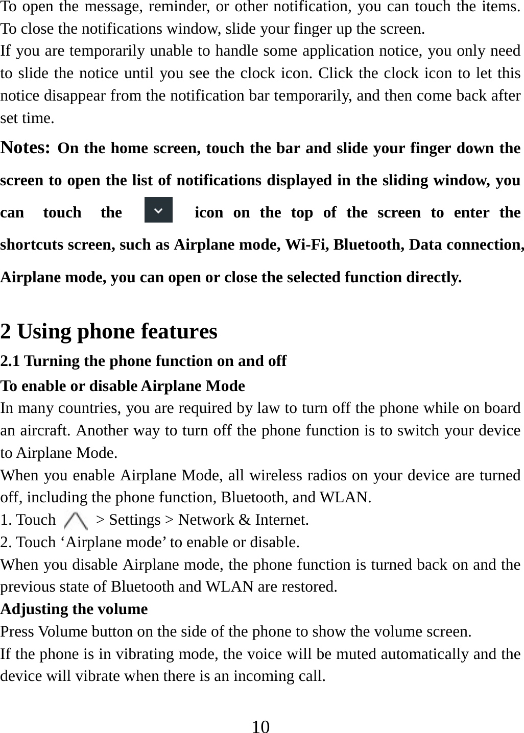   10To open the message, reminder, or other notification, you can touch the items. To close the notifications window, slide your finger up the screen.   If you are temporarily unable to handle some application notice, you only need to slide the notice until you see the clock icon. Click the clock icon to let this notice disappear from the notification bar temporarily, and then come back after set time. Notes: On the home screen, touch the bar and slide your finger down the screen to open the list of notifications displayed in the sliding window, you can  touch  the  icon on the top of the screen to enter the shortcuts screen, such as Airplane mode, Wi-Fi, Bluetooth, Data connection, Airplane mode, you can open or close the selected function directly.  2 Using phone features 2.1 Turning the phone function on and off To enable or disable Airplane Mode In many countries, you are required by law to turn off the phone while on board an aircraft. Another way to turn off the phone function is to switch your device to Airplane Mode. When you enable Airplane Mode, all wireless radios on your device are turned off, including the phone function, Bluetooth, and WLAN. 1. Touch    &gt; Settings &gt; Network &amp; Internet. 2. Touch ‘Airplane mode’ to enable or disable. When you disable Airplane mode, the phone function is turned back on and the previous state of Bluetooth and WLAN are restored. Adjusting the volume Press Volume button on the side of the phone to show the volume screen.   If the phone is in vibrating mode, the voice will be muted automatically and the device will vibrate when there is an incoming call. 