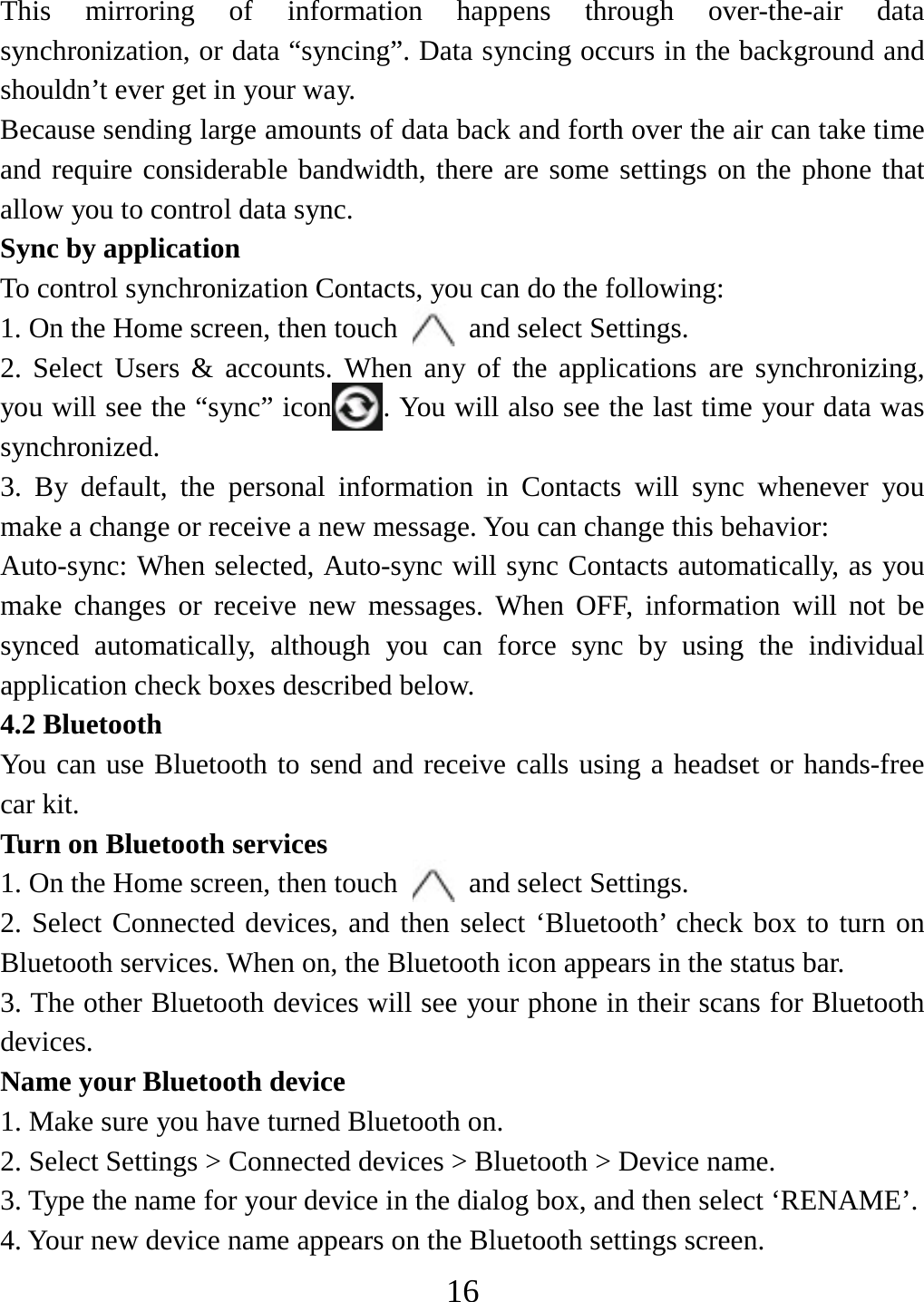   16This mirroring of information happens through over-the-air data synchronization, or data “syncing”. Data syncing occurs in the background and shouldn’t ever get in your way.     Because sending large amounts of data back and forth over the air can take time and require considerable bandwidth, there are some settings on the phone that allow you to control data sync.   Sync by application   To control synchronization Contacts, you can do the following:   1. On the Home screen, then touch    and select Settings.   2. Select Users &amp; accounts. When any of the applications are synchronizing, you will see the “sync” icon . You will also see the last time your data was synchronized.  3. By default, the personal information in Contacts will sync whenever you make a change or receive a new message. You can change this behavior:   Auto-sync: When selected, Auto-sync will sync Contacts automatically, as you make changes or receive new messages. When OFF, information will not be synced automatically, although you can force sync by using the individual application check boxes described below.     4.2 Bluetooth   You can use Bluetooth to send and receive calls using a headset or hands-free car kit.   Turn on Bluetooth services   1. On the Home screen, then touch    and select Settings.   2. Select Connected devices, and then select ‘Bluetooth’ check box to turn on Bluetooth services. When on, the Bluetooth icon appears in the status bar. 3. The other Bluetooth devices will see your phone in their scans for Bluetooth devices.  Name your Bluetooth device   1. Make sure you have turned Bluetooth on. 2. Select Settings &gt; Connected devices &gt; Bluetooth &gt; Device name. 3. Type the name for your device in the dialog box, and then select ‘RENAME’.   4. Your new device name appears on the Bluetooth settings screen. 