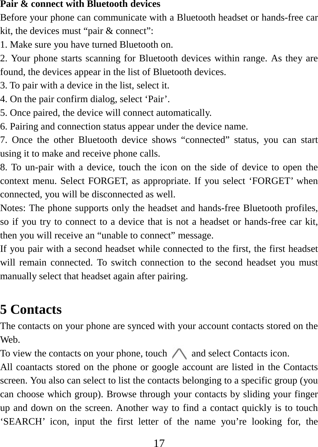   17Pair &amp; connect with Bluetooth devices Before your phone can communicate with a Bluetooth headset or hands-free car kit, the devices must “pair &amp; connect”:   1. Make sure you have turned Bluetooth on. 2. Your phone starts scanning for Bluetooth devices within range. As they are found, the devices appear in the list of Bluetooth devices.   3. To pair with a device in the list, select it.   4. On the pair confirm dialog, select ‘Pair’.   5. Once paired, the device will connect automatically.   6. Pairing and connection status appear under the device name.   7. Once the other Bluetooth device shows “connected” status, you can start using it to make and receive phone calls.   8. To un-pair with a device, touch the icon on the side of device to open the context menu. Select FORGET, as appropriate. If you select ‘FORGET’ when connected, you will be disconnected as well.   Notes: The phone supports only the headset and hands-free Bluetooth profiles, so if you try to connect to a device that is not a headset or hands-free car kit, then you will receive an “unable to connect” message.   If you pair with a second headset while connected to the first, the first headset will remain connected. To switch connection to the second headset you must manually select that headset again after pairing.      5 Contacts The contacts on your phone are synced with your account contacts stored on the Web.  To view the contacts on your phone, touch    and select Contacts icon. All coantacts stored on the phone or google account are listed in the Contacts screen. You also can select to list the contacts belonging to a specific group (you can choose which group). Browse through your contacts by sliding your finger up and down on the screen. Another way to find a contact quickly is to touch ‘SEARCH’ icon, input the first letter of the name you’re looking for, the 