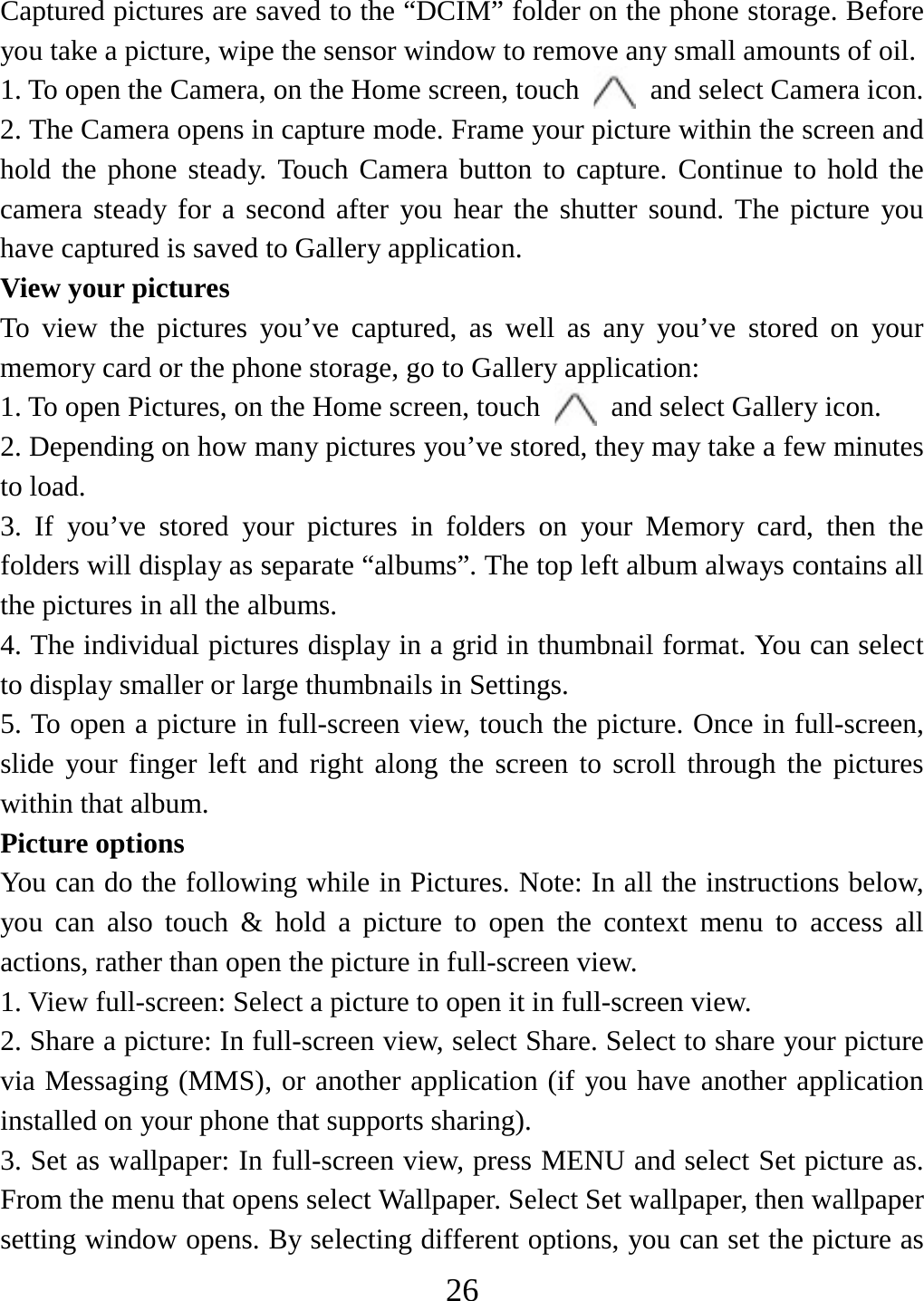   26Captured pictures are saved to the “DCIM” folder on the phone storage. Before you take a picture, wipe the sensor window to remove any small amounts of oil.   1. To open the Camera, on the Home screen, touch   and select Camera icon.   2. The Camera opens in capture mode. Frame your picture within the screen and hold the phone steady. Touch Camera button to capture. Continue to hold the camera steady for a second after you hear the shutter sound. The picture you have captured is saved to Gallery application.   View your pictures To view the pictures you’ve captured, as well as any you’ve stored on your memory card or the phone storage, go to Gallery application:   1. To open Pictures, on the Home screen, touch   and select Gallery icon.   2. Depending on how many pictures you’ve stored, they may take a few minutes to load.   3. If you’ve stored your pictures in folders on your Memory card, then the folders will display as separate “albums”. The top left album always contains all the pictures in all the albums.   4. The individual pictures display in a grid in thumbnail format. You can select to display smaller or large thumbnails in Settings.   5. To open a picture in full-screen view, touch the picture. Once in full-screen,   slide your finger left and right along the screen to scroll through the pictures within that album. Picture options   You can do the following while in Pictures. Note: In all the instructions below, you can also touch &amp; hold a picture to open the context menu to access all actions, rather than open the picture in full-screen view. 1. View full-screen: Select a picture to open it in full-screen view.  2. Share a picture: In full-screen view, select Share. Select to share your picture via Messaging (MMS), or another application (if you have another application installed on your phone that supports sharing).   3. Set as wallpaper: In full-screen view, press MENU and select Set picture as. From the menu that opens select Wallpaper. Select Set wallpaper, then wallpaper setting window opens. By selecting different options, you can set the picture as 