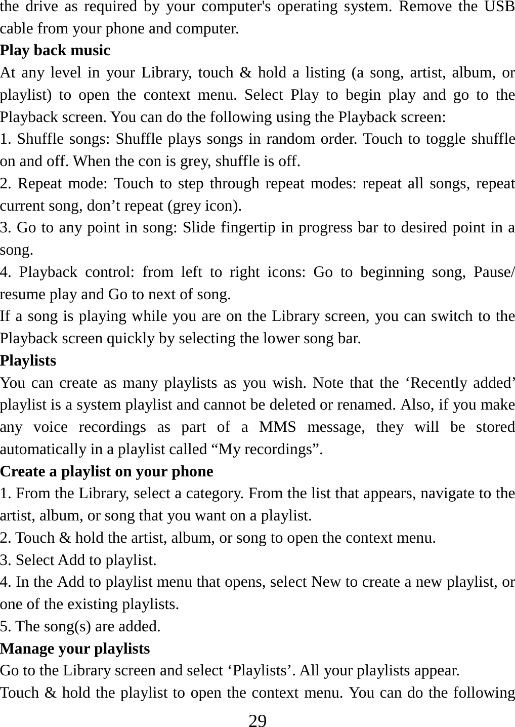   29the drive as required by your computer&apos;s operating system. Remove the USB cable from your phone and computer. Play back music   At any level in your Library, touch &amp; hold a listing (a song, artist, album, or playlist) to open the context menu. Select Play to begin play and go to the Playback screen. You can do the following using the Playback screen:   1. Shuffle songs: Shuffle plays songs in random order. Touch to toggle shuffle on and off. When the con is grey, shuffle is off.   2. Repeat mode: Touch to step through repeat modes: repeat all songs, repeat current song, don’t repeat (grey icon). 3. Go to any point in song: Slide fingertip in progress bar to desired point in a song. 4. Playback control: from left to right icons: Go to beginning song, Pause/ resume play and Go to next of song. If a song is playing while you are on the Library screen, you can switch to the Playback screen quickly by selecting the lower song bar.   Playlists  You can create as many playlists as you wish. Note that the ‘Recently added’ playlist is a system playlist and cannot be deleted or renamed. Also, if you make any voice recordings as part of a MMS message, they will be stored automatically in a playlist called “My recordings”.  Create a playlist on your phone 1. From the Library, select a category. From the list that appears, navigate to the artist, album, or song that you want on a playlist.   2. Touch &amp; hold the artist, album, or song to open the context menu.   3. Select Add to playlist.   4. In the Add to playlist menu that opens, select New to create a new playlist, or one of the existing playlists.   5. The song(s) are added.     Manage your playlists   Go to the Library screen and select ‘Playlists’. All your playlists appear.   Touch &amp; hold the playlist to open the context menu. You can do the following 