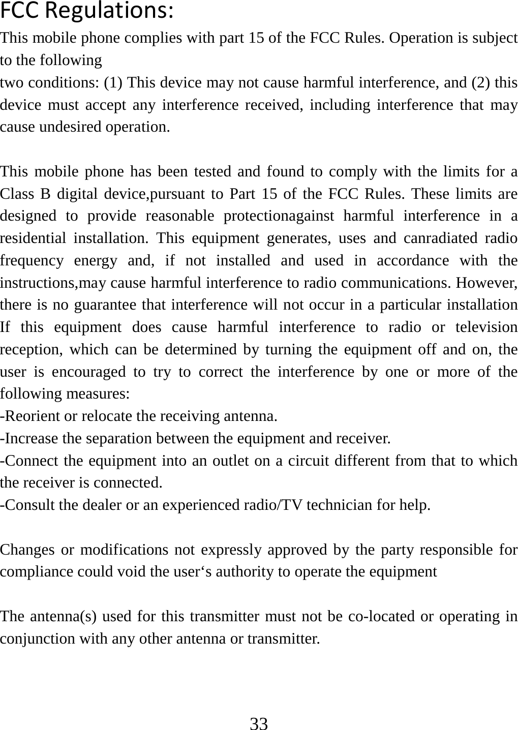   33FCCRegulations:This mobile phone complies with part 15 of the FCC Rules. Operation is subject to the following two conditions: (1) This device may not cause harmful interference, and (2) this device must accept any interference received, including interference that may cause undesired operation.  This mobile phone has been tested and found to comply with the limits for a Class B digital device,pursuant to Part 15 of the FCC Rules. These limits are designed to provide reasonable protectionagainst harmful interference in a residential installation. This equipment generates, uses and canradiated radio frequency energy and, if not installed and used in accordance with the instructions,may cause harmful interference to radio communications. However, there is no guarantee that interference will not occur in a particular installation If this equipment does cause harmful interference to radio or television reception, which can be determined by turning the equipment off and on, the user is encouraged to try to correct the interference by one or more of the following measures: -Reorient or relocate the receiving antenna. -Increase the separation between the equipment and receiver. -Connect the equipment into an outlet on a circuit different from that to which the receiver is connected. -Consult the dealer or an experienced radio/TV technician for help.  Changes or modifications not expressly approved by the party responsible for compliance could void the user‘s authority to operate the equipment  The antenna(s) used for this transmitter must not be co-located or operating in conjunction with any other antenna or transmitter. 