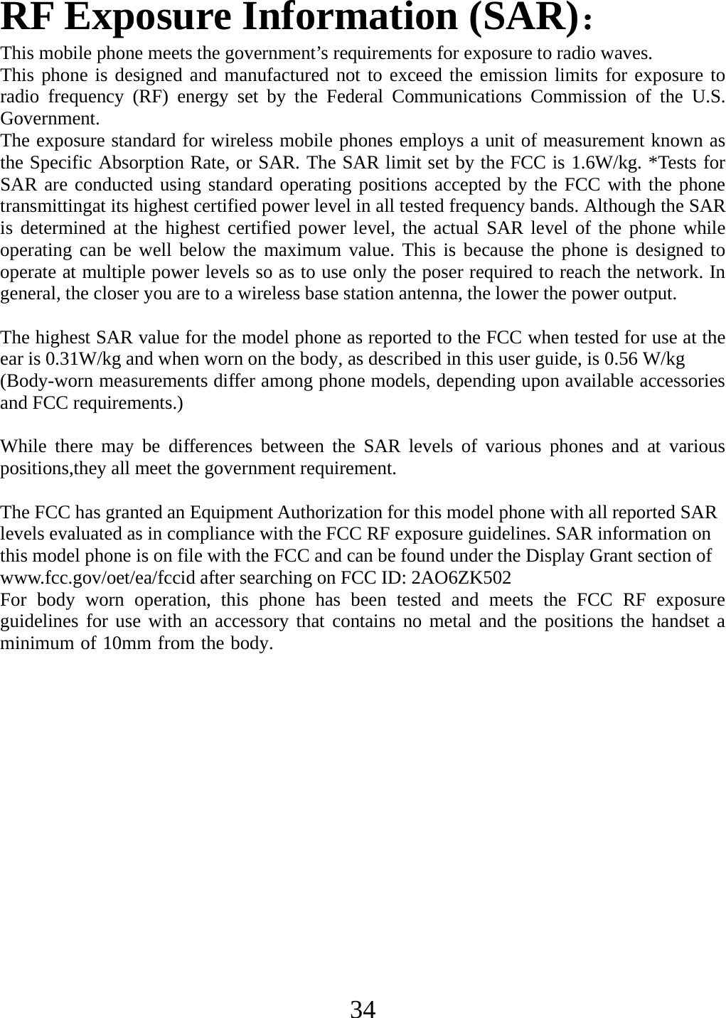 ear is 0.31W/kg and when worn   34RF Exposure Information (SAR)： This mobile phone meets the government’s requirements for exposure to radio waves. This phone is designed and manufactured not to exceed the emission limits for exposure to radio frequency (RF) energy set by the Federal Communications Commission of the U.S. Government. The exposure standard for wireless mobile phones employs a unit of measurement known as the Specific Absorption Rate, or SAR. The SAR limit set by the FCC is 1.6W/kg. *Tests for SAR are conducted using standard operating positions accepted by the FCC with the phone transmittingat its highest certified power level in all tested frequency bands. Although the SAR is determined at the highest certified power level, the actual SAR level of the phone while operating can be well below the maximum value. This is because the phone is designed to operate at multiple power levels so as to use only the poser required to reach the network. In general, the closer you are to a wireless base station antenna, the lower the power output.  The highest SAR value for the model phone as reported to the FCC when tested for use at the (Body-worn measurements differ among phone models, depending upon available accessories and FCC requirements.)  While there may be differences between the SAR levels of various phones and at various positions,they all meet the government requirement.  The FCC has granted an Equipment Authorization for this model phone with all reported SAR levels evaluated as in compliance with the FCC RF exposure guidelines. SAR information on this model phone is on file with the FCC and can be found under the Display Grant section of www.fcc.gov/oet/ea/fccid after searching on FCC ID: 2AO6ZK502For body worn operation, this phone has been tested and meets the FCC RF exposure guidelines for use with an accessory that contains no metal and the positions the handset a minimum of 10mm from the body.        on the body, as described in this user guide, is 0.56 W/kg 