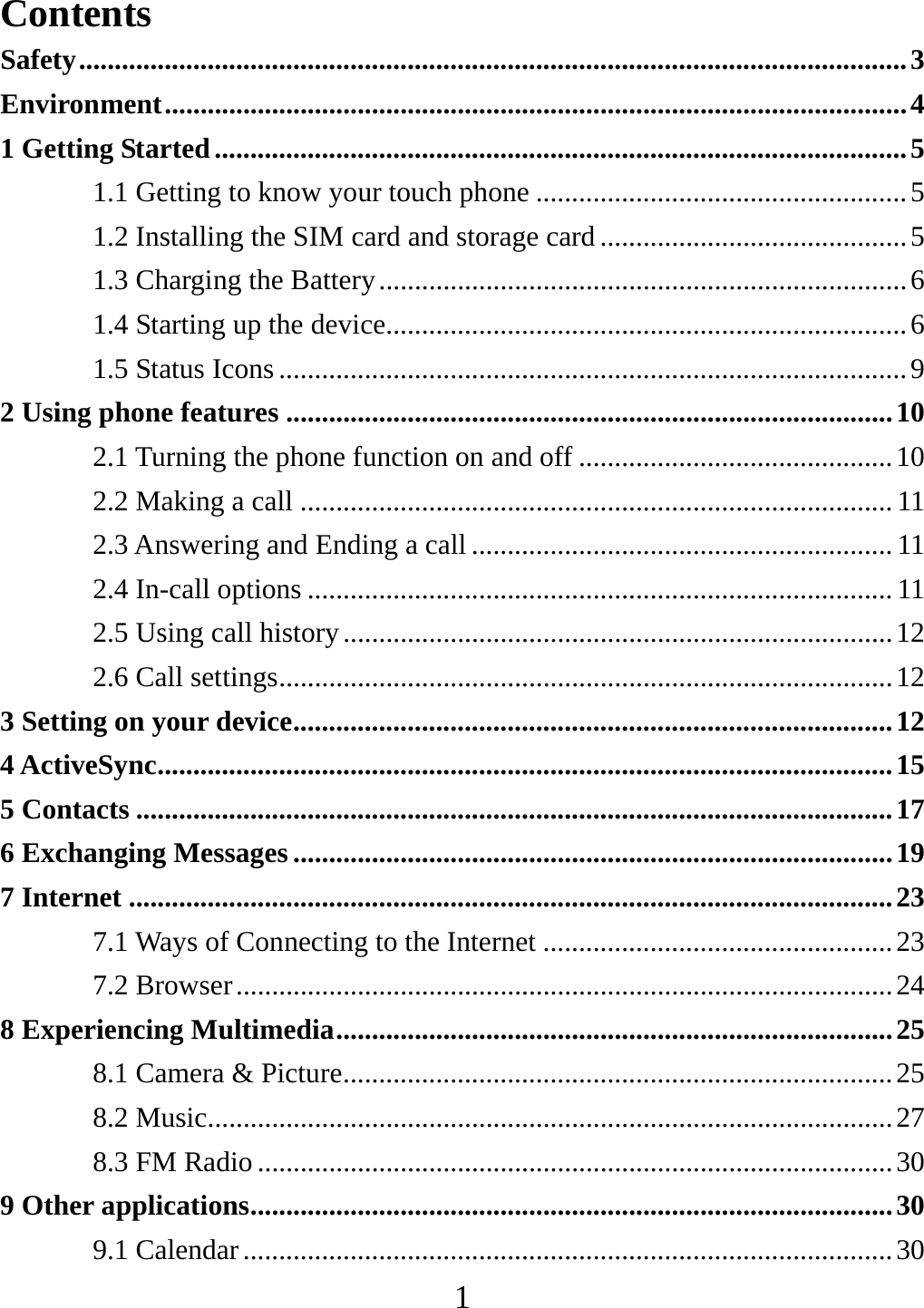   1Contents Safety .................................................................................................................... 3 Environment ........................................................................................................ 4 1 Getting Started ................................................................................................. 5 1.1 Getting to know your touch phone .................................................... 5 1.2 Installing the SIM card and storage card ........................................... 5 1.3 Charging the Battery .......................................................................... 6 1.4 Starting up the device......................................................................... 6 1.5 Status Icons ........................................................................................ 9 2 Using phone features ..................................................................................... 10 2.1 Turning the phone function on and off ............................................ 10 2.2 Making a call ................................................................................... 11 2.3 Answering and Ending a call ........................................................... 11 2.4 In-call options .................................................................................. 11 2.5 Using call history ............................................................................. 12 2.6 Call settings ...................................................................................... 12 3 Setting on your device .................................................................................... 12 4 ActiveSync ....................................................................................................... 15 5 Contacts .......................................................................................................... 17 6 Exchanging Messages .................................................................................... 19 7 Internet ........................................................................................................... 23 7.1 Ways of Connecting to the Internet ................................................. 23 7.2 Browser ............................................................................................ 24 8 Experiencing Multimedia .............................................................................. 25 8.1 Camera &amp; Picture ............................................................................. 25 8.2 Music................................................................................................ 27 8.3 FM Radio ......................................................................................... 30 9 Other applications .......................................................................................... 30 9.1 Calendar ........................................................................................... 30 
