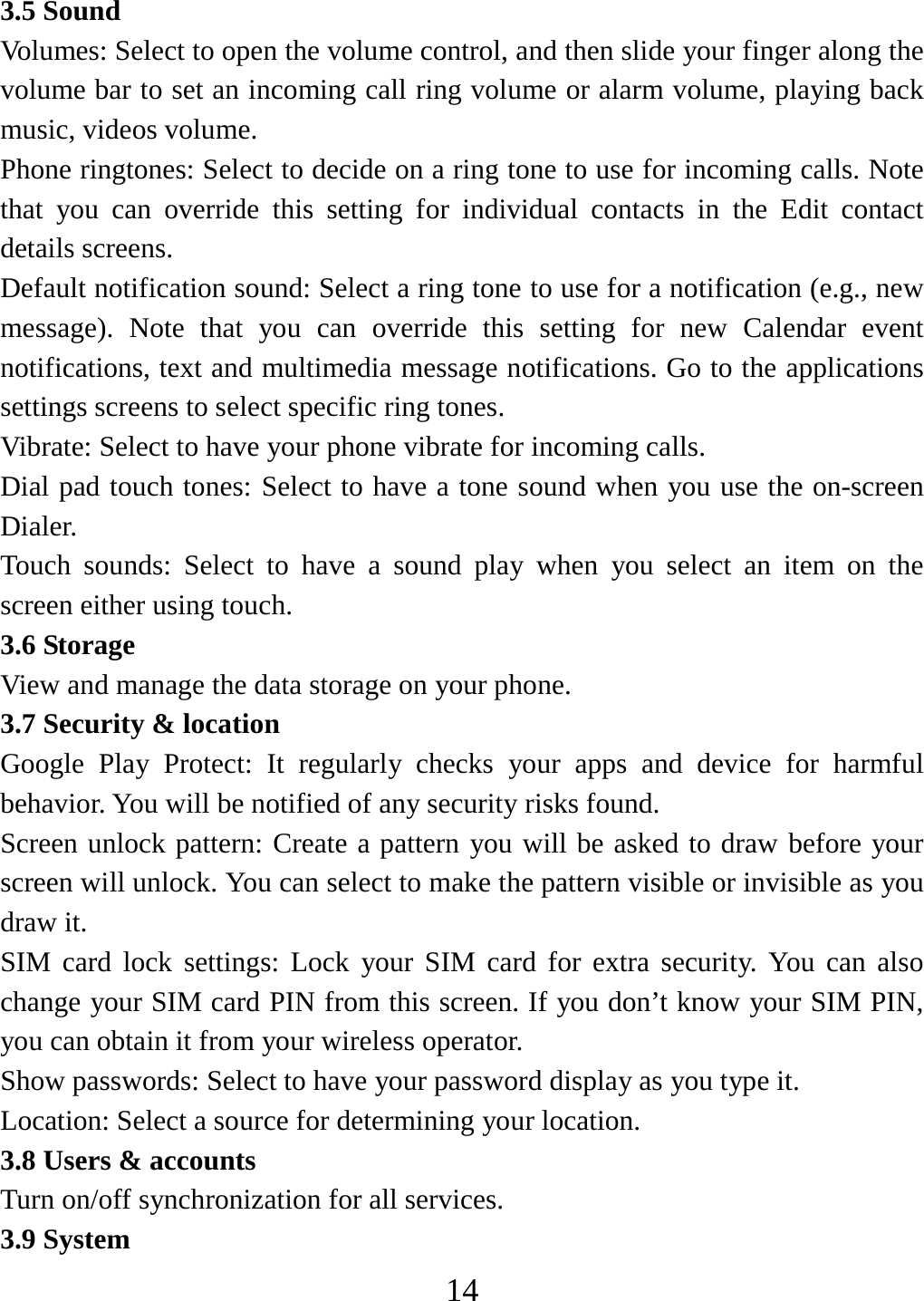   143.5 Sound Volumes: Select to open the volume control, and then slide your finger along the volume bar to set an incoming call ring volume or alarm volume, playing back music, videos volume.   Phone ringtones: Select to decide on a ring tone to use for incoming calls. Note that you can override this setting for individual contacts in the Edit contact details screens.   Default notification sound: Select a ring tone to use for a notification (e.g., new message). Note that you can override this setting for new Calendar event notifications, text and multimedia message notifications. Go to the applications settings screens to select specific ring tones.   Vibrate: Select to have your phone vibrate for incoming calls.   Dial pad touch tones: Select to have a tone sound when you use the on-screen Dialer.  Touch sounds: Select to have a sound play when you select an item on the screen either using touch. 3.6 Storage View and manage the data storage on your phone. 3.7 Security &amp; location Google Play Protect: It regularly checks your apps and device for harmful behavior. You will be notified of any security risks found. Screen unlock pattern: Create a pattern you will be asked to draw before your screen will unlock. You can select to make the pattern visible or invisible as you draw it.   SIM card lock settings: Lock your SIM card for extra security. You can also change your SIM card PIN from this screen. If you don’t know your SIM PIN, you can obtain it from your wireless operator.   Show passwords: Select to have your password display as you type it.     Location: Select a source for determining your location.   3.8 Users &amp; accounts Turn on/off synchronization for all services.   3.9 System 