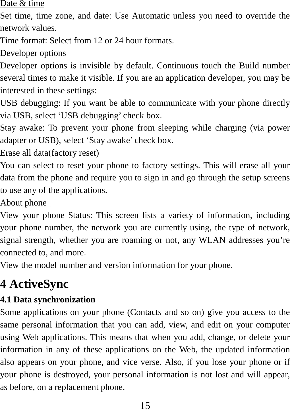   15Date &amp; time Set time, time zone, and date: Use Automatic unless you need to override the network values.   Time format: Select from 12 or 24 hour formats.   Developer options Developer options is invisible by default. Continuous touch the Build number several times to make it visible. If you are an application developer, you may be interested in these settings:   USB debugging: If you want be able to communicate with your phone directly via USB, select ‘USB debugging’ check box.   Stay awake: To prevent your phone from sleeping while charging (via power adapter or USB), select ‘Stay awake’ check box.   Erase all data(factory reset) You can select to reset your phone to factory settings. This will erase all your data from the phone and require you to sign in and go through the setup screens to use any of the applications.   About phone   View your phone Status: This screen lists a variety of information, including your phone number, the network you are currently using, the type of network, signal strength, whether you are roaming or not, any WLAN addresses you’re connected to, and more.   View the model number and version information for your phone. 4 ActiveSync 4.1 Data synchronization   Some applications on your phone (Contacts and so on) give you access to the same personal information that you can add, view, and edit on your computer using Web applications. This means that when you add, change, or delete your information in any of these applications on the Web, the updated information also appears on your phone, and vice verse. Also, if you lose your phone or if your phone is destroyed, your personal information is not lost and will appear, as before, on a replacement phone.   