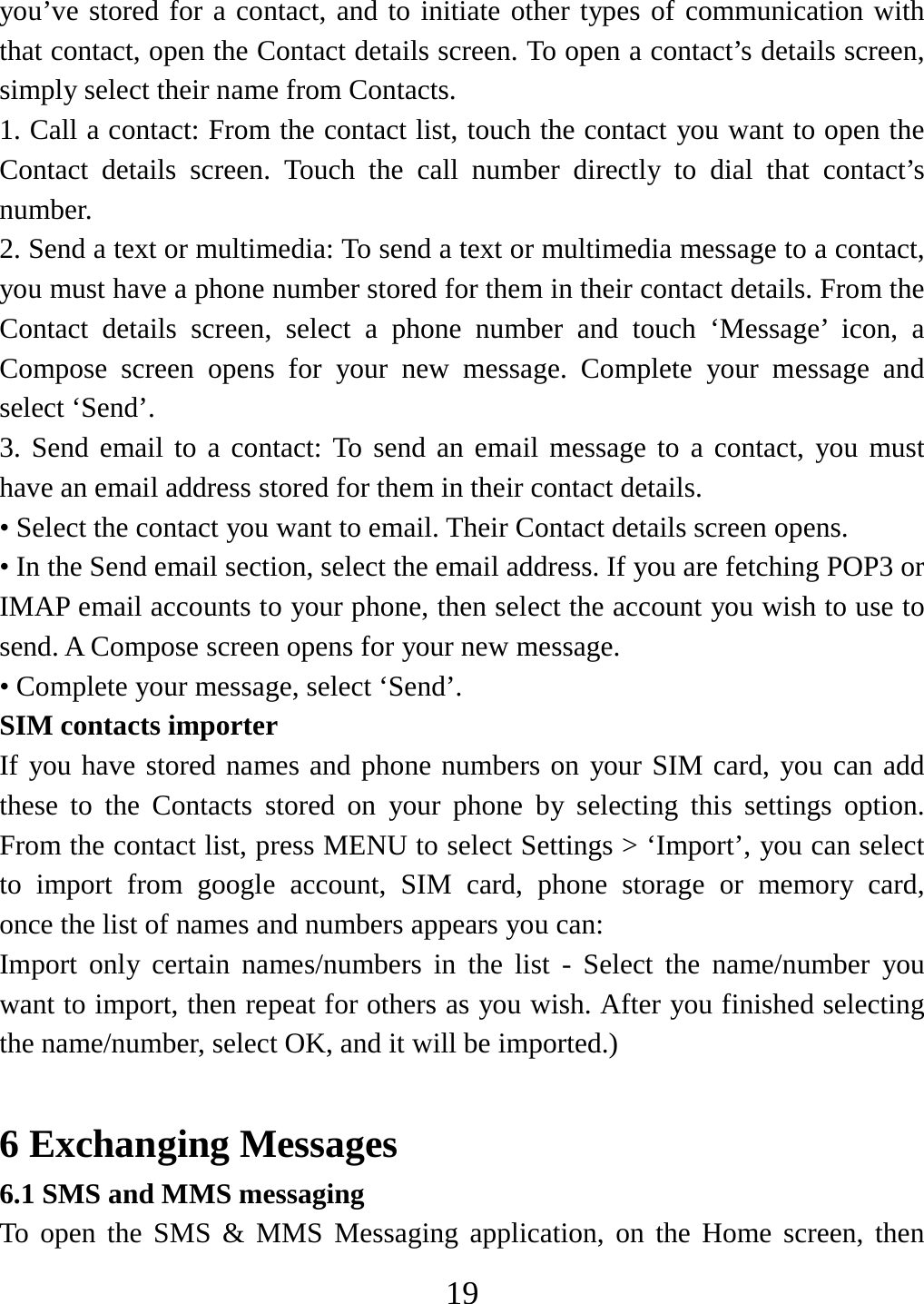   19you’ve stored for a contact, and to initiate other types of communication with that contact, open the Contact details screen. To open a contact’s details screen, simply select their name from Contacts.   1. Call a contact: From the contact list, touch the contact you want to open the Contact details screen. Touch the call number directly to dial that contact’s number.  2. Send a text or multimedia: To send a text or multimedia message to a contact, you must have a phone number stored for them in their contact details. From the Contact details screen, select a phone number and touch ‘Message’ icon, a Compose screen opens for your new message. Complete your message and select ‘Send’.   3. Send email to a contact: To send an email message to a contact, you must have an email address stored for them in their contact details.   • Select the contact you want to email. Their Contact details screen opens.   • In the Send email section, select the email address. If you are fetching POP3 or IMAP email accounts to your phone, then select the account you wish to use to send. A Compose screen opens for your new message.   • Complete your message, select ‘Send’.   SIM contacts importer If you have stored names and phone numbers on your SIM card, you can add these to the Contacts stored on your phone by selecting this settings option. From the contact list, press MENU to select Settings &gt; ‘Import’, you can select to import from google account, SIM card, phone storage or memory card,    once the list of names and numbers appears you can:   Import only certain names/numbers in the list - Select the name/number you want to import, then repeat for others as you wish. After you finished selecting   the name/number, select OK, and it will be imported.)    6 Exchanging Messages 6.1 SMS and MMS messaging   To open the SMS &amp; MMS Messaging application, on the Home screen, then 