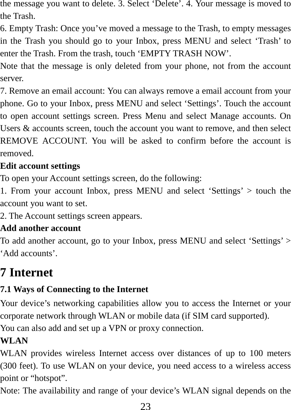   23the message you want to delete. 3. Select ‘Delete’. 4. Your message is moved to the Trash.   6. Empty Trash: Once you’ve moved a message to the Trash, to empty messages in the Trash you should go to your Inbox, press MENU and select ‘Trash’ to enter the Trash. From the trash, touch ‘EMPTY TRASH NOW’.     Note that the message is only deleted from your phone, not from the account server.  7. Remove an email account: You can always remove a email account from your phone. Go to your Inbox, press MENU and select ‘Settings’. Touch the account to open account settings screen. Press Menu and select Manage accounts. On Users &amp; accounts screen, touch the account you want to remove, and then select REMOVE ACCOUNT. You will be asked to confirm before the account is removed. Edit account settings   To open your Account settings screen, do the following:   1. From your account Inbox, press MENU and select ‘Settings’ &gt; touch the account you want to set.   2. The Account settings screen appears.    Add another account   To add another account, go to your Inbox, press MENU and select ‘Settings’ &gt; ‘Add accounts’.     7 Internet   7.1 Ways of Connecting to the Internet   Your device’s networking capabilities allow you to access the Internet or your corporate network through WLAN or mobile data (if SIM card supported). You can also add and set up a VPN or proxy connection. WLAN WLAN provides wireless Internet access over distances of up to 100 meters (300 feet). To use WLAN on your device, you need access to a wireless access point or “hotspot”.   Note: The availability and range of your device’s WLAN signal depends on the 