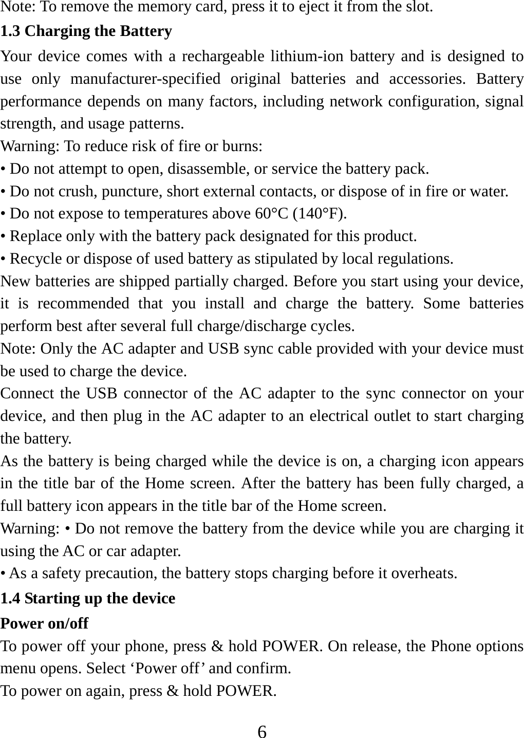   6Note: To remove the memory card, press it to eject it from the slot. 1.3 Charging the Battery Your device comes with a rechargeable lithium-ion battery and is designed to use only manufacturer-specified original batteries and accessories. Battery performance depends on many factors, including network configuration, signal strength, and usage patterns.   Warning: To reduce risk of fire or burns: • Do not attempt to open, disassemble, or service the battery pack. • Do not crush, puncture, short external contacts, or dispose of in fire or water.   • Do not expose to temperatures above 60°C (140°F).   • Replace only with the battery pack designated for this product. • Recycle or dispose of used battery as stipulated by local regulations.     New batteries are shipped partially charged. Before you start using your device, it is recommended that you install and charge the battery. Some batteries perform best after several full charge/discharge cycles.     Note: Only the AC adapter and USB sync cable provided with your device must be used to charge the device.   Connect the USB connector of the AC adapter to the sync connector on your device, and then plug in the AC adapter to an electrical outlet to start charging the battery.   As the battery is being charged while the device is on, a charging icon appears in the title bar of the Home screen. After the battery has been fully charged, a full battery icon appears in the title bar of the Home screen.     Warning: • Do not remove the battery from the device while you are charging it using the AC or car adapter.   • As a safety precaution, the battery stops charging before it overheats. 1.4 Starting up the device Power on/off   To power off your phone, press &amp; hold POWER. On release, the Phone options menu opens. Select ‘Power off’ and confirm.   To power on again, press &amp; hold POWER. 