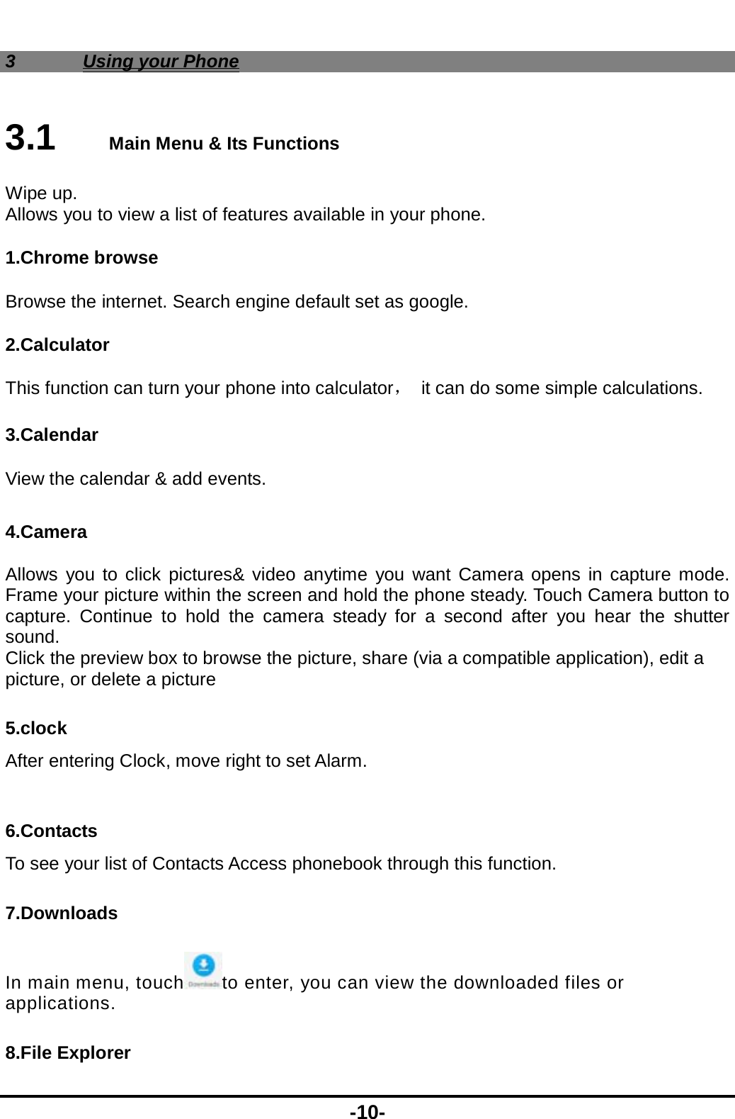  -10- 3 Using your Phone 3.1   Main Menu &amp; Its Functions Wipe up. Allows you to view a list of features available in your phone. 1.Chrome browse Browse the internet. Search engine default set as google. 2.Calculator This function can turn your phone into calculator，  it can do some simple calculations. 3.Calendar View the calendar &amp; add events.  4.Camera  Allows you to click pictures&amp; video anytime you want Camera opens in capture mode. Frame your picture within the screen and hold the phone steady. Touch Camera button to capture. Continue to hold the camera steady for a second after you hear the shutter sound. Click the preview box to browse the picture, share (via a compatible application), edit a picture, or delete a picture 5.clock After entering Clock, move right to set Alarm.  6.Contacts To see your list of Contacts Access phonebook through this function. 7.Downloads In main menu, touch to enter, you can view the downloaded files or applications. 8.File Explorer 