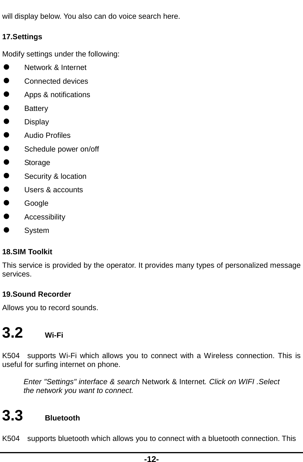  -12- will display below. You also can do voice search here. 17.Settings Modify settings under the following:  Network &amp; Internet  Connected devices  Apps &amp; notifications  Battery  Display  Audio Profiles  Schedule power on/off  Storage  Security &amp; location  Users &amp; accounts  Google  Accessibility  System 18.SIM Toolkit This service is provided by the operator. It provides many types of personalized message services. 19.Sound Recorder Allows you to record sounds. 3.2   Wi-Fi K504  supports Wi-Fi which allows you to connect with a Wireless connection. This is useful for surfing internet on phone.  Enter &quot;Settings&quot; interface &amp; search Network &amp; Internet. Click on WIFI .Select the network you want to connect. 3.3   Bluetooth K504    supports bluetooth which allows you to connect with a bluetooth connection. This 