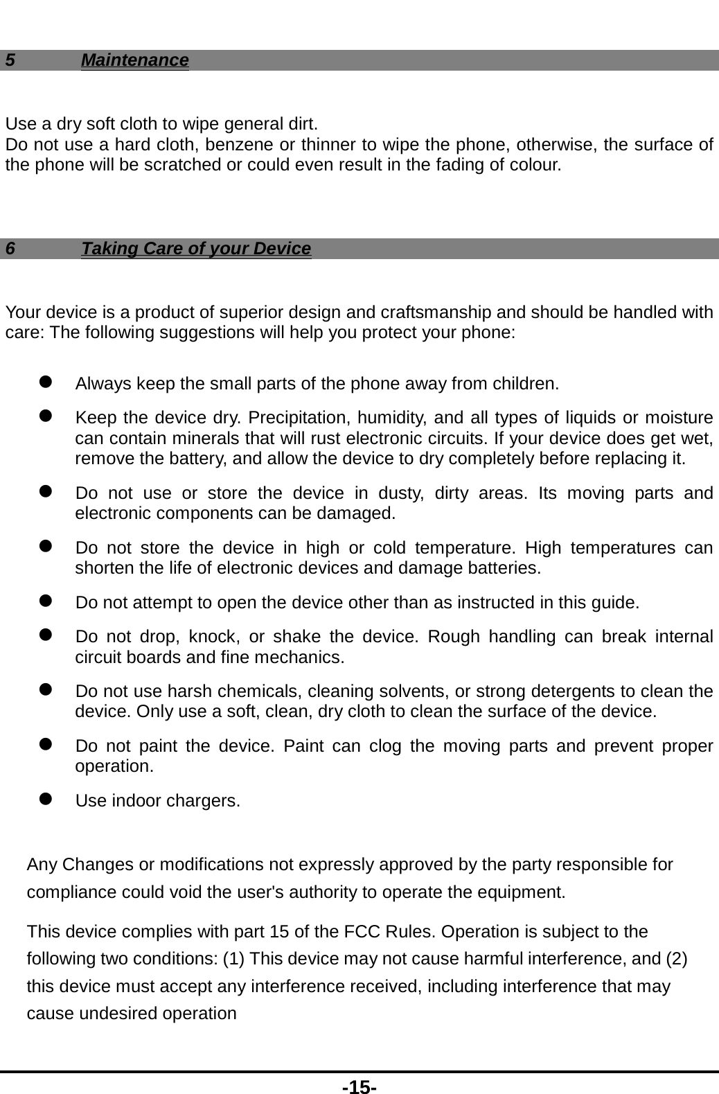  -15- 5 Maintenance Use a dry soft cloth to wipe general dirt.   Do not use a hard cloth, benzene or thinner to wipe the phone, otherwise, the surface of the phone will be scratched or could even result in the fading of colour.  6  Taking Care of your Device Your device is a product of superior design and craftsmanship and should be handled with care: The following suggestions will help you protect your phone:    Always keep the small parts of the phone away from children.    Keep the device dry. Precipitation, humidity, and all types of liquids or moisture can contain minerals that will rust electronic circuits. If your device does get wet, remove the battery, and allow the device to dry completely before replacing it.    Do not use or store the device in dusty, dirty areas. Its moving parts and electronic components can be damaged.  Do not store the device in high or cold temperature. High temperatures can shorten the life of electronic devices and damage batteries.  Do not attempt to open the device other than as instructed in this guide.  Do not drop, knock, or shake the device. Rough handling can break internal circuit boards and fine mechanics.    Do not use harsh chemicals, cleaning solvents, or strong detergents to clean the device. Only use a soft, clean, dry cloth to clean the surface of the device.  Do not paint the device. Paint can clog the moving parts and prevent proper operation.   Use indoor chargers.  Any Changes or modifications not expressly approved by the party responsible for compliance could void the user&apos;s authority to operate the equipment.       This device complies with part 15 of the FCC Rules. Operation is subject to the following two conditions: (1) This device may not cause harmful interference, and (2) this device must accept any interference received, including interference that may cause undesired operation 