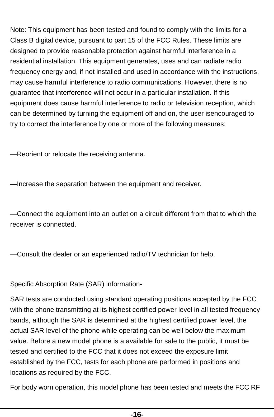  -16-  Note: This equipment has been tested and found to comply with the limits for a Class B digital device, pursuant to part 15 of the FCC Rules. These limits are designed to provide reasonable protection against harmful interference in a residential installation. This equipment generates, uses and can radiate radio frequency energy and, if not installed and used in accordance with the instructions, may cause harmful interference to radio communications. However, there is no guarantee that interference will not occur in a particular installation. If this equipment does cause harmful interference to radio or television reception, which can be determined by turning the equipment off and on, the user isencouraged to try to correct the interference by one or more of the following measures:  —Reorient or relocate the receiving antenna.  —Increase the separation between the equipment and receiver.  —Connect the equipment into an outlet on a circuit different from that to which the receiver is connected.  —Consult the dealer or an experienced radio/TV technician for help.  Specific Absorption Rate (SAR) information- SAR tests are conducted using standard operating positions accepted by the FCC with the phone transmitting at its highest certified power level in all tested frequency bands, although the SAR is determined at the highest certified power level, the actual SAR level of the phone while operating can be well below the maximum value. Before a new model phone is a available for sale to the public, it must be tested and certified to the FCC that it does not exceed the exposure limit established by the FCC, tests for each phone are performed in positions and locations as required by the FCC. For body worn operation, this model phone has been tested and meets the FCC RF 