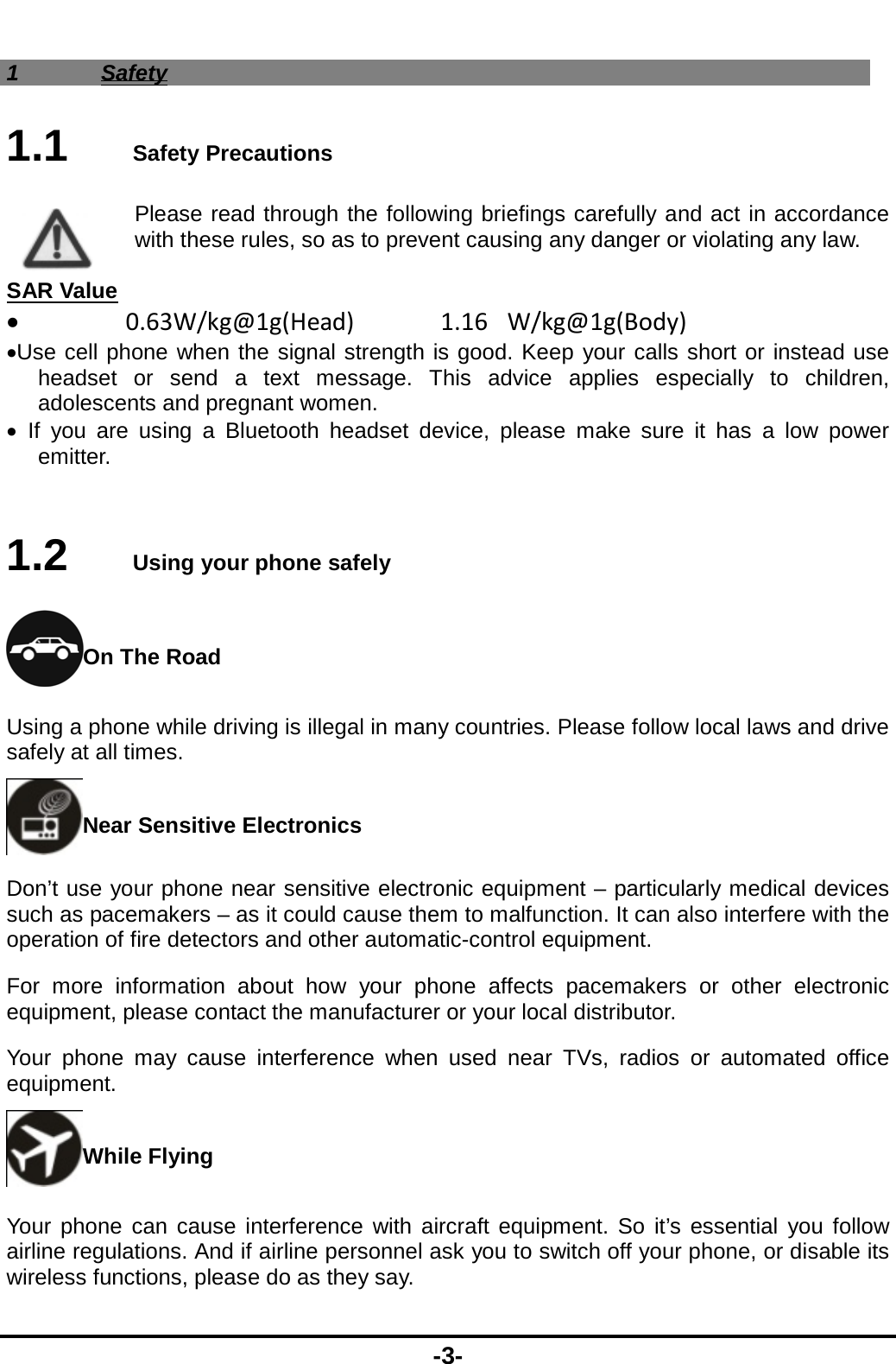  -3- 1 Safety 1.1   Safety Precautions Please read through the following briefings carefully and act in accordance with these rules, so as to prevent causing any danger or violating any law.  SAR Value 0.63W/kg@1g(Head)1.16W/kg@1g(Body)Use cell phone when the signal strength is good. Keep your calls short or instead use headset or send a text message. This advice applies especially to children, adolescents and pregnant women.  If you are using a Bluetooth headset device, please make sure it has a low power emitter.  1.2   Using your phone safely On The Road Using a phone while driving is illegal in many countries. Please follow local laws and drive safely at all times. Near Sensitive Electronics   Don’t use your phone near sensitive electronic equipment – particularly medical devices such as pacemakers – as it could cause them to malfunction. It can also interfere with the operation of fire detectors and other automatic-control equipment.   For more information about how your phone affects pacemakers or other electronic equipment, please contact the manufacturer or your local distributor. Your phone may cause interference when used near TVs, radios or automated office equipment. While Flying Your phone can cause interference with aircraft equipment. So it’s essential you follow airline regulations. And if airline personnel ask you to switch off your phone, or disable its wireless functions, please do as they say. 