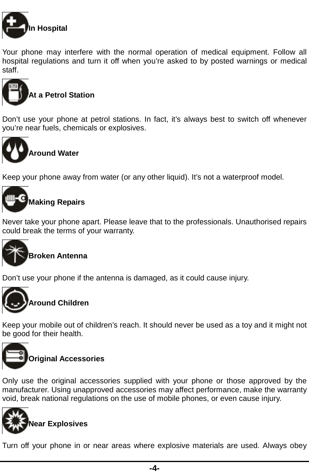  -4- In Hospital Your phone may interfere with the normal operation of medical equipment. Follow all hospital regulations and turn it off when you’re asked to by posted warnings or medical staff.  At a Petrol Station Don’t use your phone at petrol stations. In fact, it’s always best to switch off whenever you’re near fuels, chemicals or explosives. Around Water Keep your phone away from water (or any other liquid). It’s not a waterproof model.     Making Repairs Never take your phone apart. Please leave that to the professionals. Unauthorised repairs could break the terms of your warranty. Broken Antenna Don’t use your phone if the antenna is damaged, as it could cause injury.   Around Children Keep your mobile out of children’s reach. It should never be used as a toy and it might not be good for their health.   Original Accessories Only use the original accessories supplied with your phone or those approved by the manufacturer. Using unapproved accessories may affect performance, make the warranty void, break national regulations on the use of mobile phones, or even cause injury. Near Explosives   Turn off your phone in or near areas where explosive materials are used. Always obey 