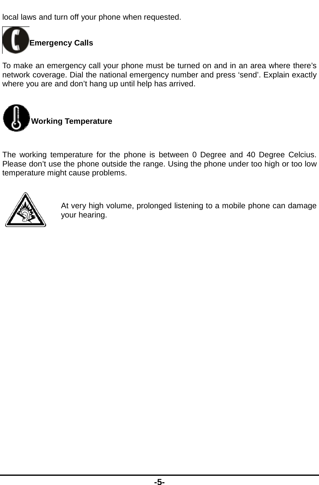  -5- local laws and turn off your phone when requested. Emergency Calls To make an emergency call your phone must be turned on and in an area where there’s network coverage. Dial the national emergency number and press ‘send’. Explain exactly where you are and don’t hang up until help has arrived. Working Temperature The working temperature for the phone is between 0 Degree and 40 Degree Celcius. Please don’t use the phone outside the range. Using the phone under too high or too low temperature might cause problems.  At very high volume, prolonged listening to a mobile phone can damage your hearing. 