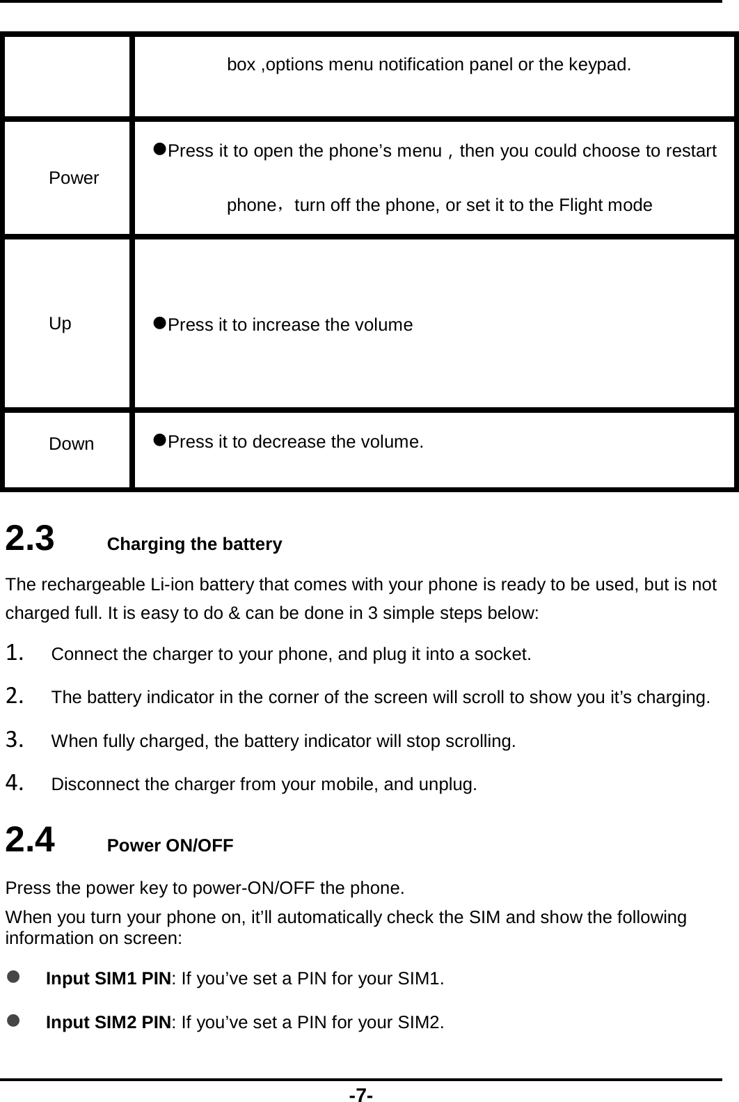  -7- box ,options menu notification panel or the keypad. Power Press it to open the phone’s menu，then you could choose to restart phone，turn off the phone, or set it to the Flight mode Up  Press it to increase the volume   Down  Press it to decrease the volume.  2.3   Charging the battery The rechargeable Li-ion battery that comes with your phone is ready to be used, but is not charged full. It is easy to do &amp; can be done in 3 simple steps below: 1. Connect the charger to your phone, and plug it into a socket.   2. The battery indicator in the corner of the screen will scroll to show you it’s charging.   3. When fully charged, the battery indicator will stop scrolling.   4. Disconnect the charger from your mobile, and unplug.   2.4   Power ON/OFF Press the power key to power-ON/OFF the phone. When you turn your phone on, it’ll automatically check the SIM and show the following information on screen:  Input SIM1 PIN: If you’ve set a PIN for your SIM1.  Input SIM2 PIN: If you’ve set a PIN for your SIM2. 