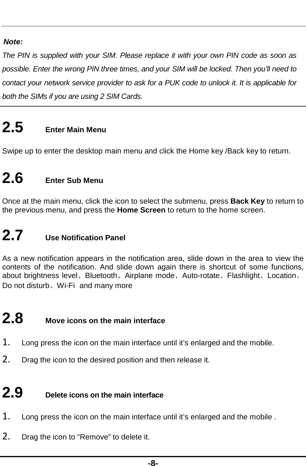  -8-  Note: The PIN is supplied with your SIM. Please replace it with your own PIN code as soon as possible. Enter the wrong PIN three times, and your SIM will be locked. Then you’ll need to contact your network service provider to ask for a PUK code to unlock it. It is applicable for both the SIMs if you are using 2 SIM Cards.    2.5   Enter Main Menu Swipe up to enter the desktop main menu and click the Home key /Back key to return. 2.6   Enter Sub Menu Once at the main menu, click the icon to select the submenu, press Back Key to return to the previous menu, and press the Home Screen to return to the home screen. 2.7   Use Notification Panel As a new notification appears in the notification area, slide down in the area to view the contents of the notification. And slide down again there is shortcut of some functions, about brightness level、Bluetooth、Airplane mode、Auto-rotate、Flashlight、Location、Do not disturb、Wi-Fi and many more 2.8   Move icons on the main interface 1. Long press the icon on the main interface until it’s enlarged and the mobile. 2. Drag the icon to the desired position and then release it.   2.9   Delete icons on the main interface 1. Long press the icon on the main interface until it’s enlarged and the mobile .   2. Drag the icon to “Remove” to delete it.   