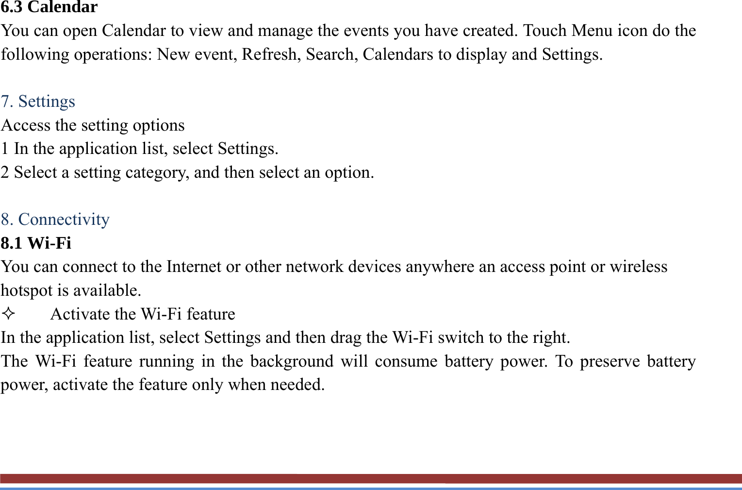 6.3 Calendar   You can open Calendar to view and manage the events you have created. Touch Menu icon do the following operations: New event, Refresh, Search, Calendars to display and Settings.  7. Settings   Access the setting options   1 In the application list, select Settings.   2 Select a setting category, and then select an option.    8. Connectivity 8.1 Wi-Fi   You can connect to the Internet or other network devices anywhere an access point or wireless hotspot is available.  Activate the Wi-Fi feature   In the application list, select Settings and then drag the Wi-Fi switch to the right. The Wi-Fi feature running in the background will consume battery power. To preserve battery power, activate the feature only when needed.   