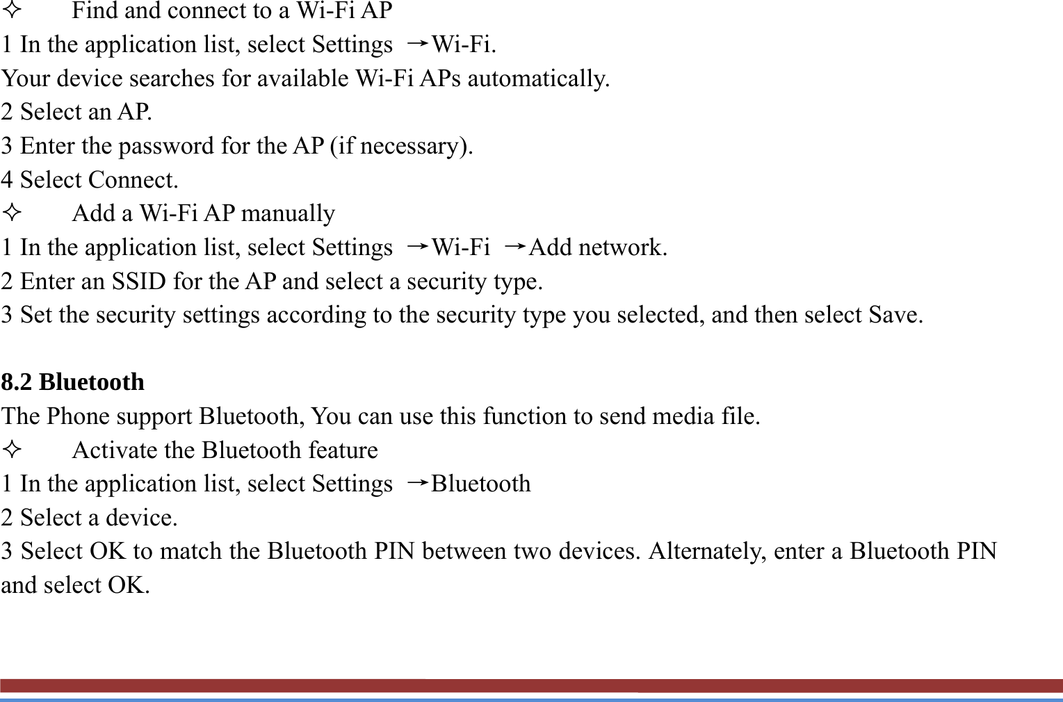  Find and connect to a Wi-Fi AP   1 In the application list, select Settings  →Wi-Fi.  Your device searches for available Wi-Fi APs automatically.   2 Select an AP.   3 Enter the password for the AP (if necessary).   4 Select Connect.    Add a Wi-Fi AP manually   1 In the application list, select Settings  →Wi-Fi  →Add network. 2 Enter an SSID for the AP and select a security type. 3 Set the security settings according to the security type you selected, and then select Save.  8.2 Bluetooth   The Phone support Bluetooth, You can use this function to send media file.  Activate the Bluetooth feature   1 In the application list, select Settings  →Bluetooth  2 Select a device.   3 Select OK to match the Bluetooth PIN between two devices. Alternately, enter a Bluetooth PIN and select OK.  