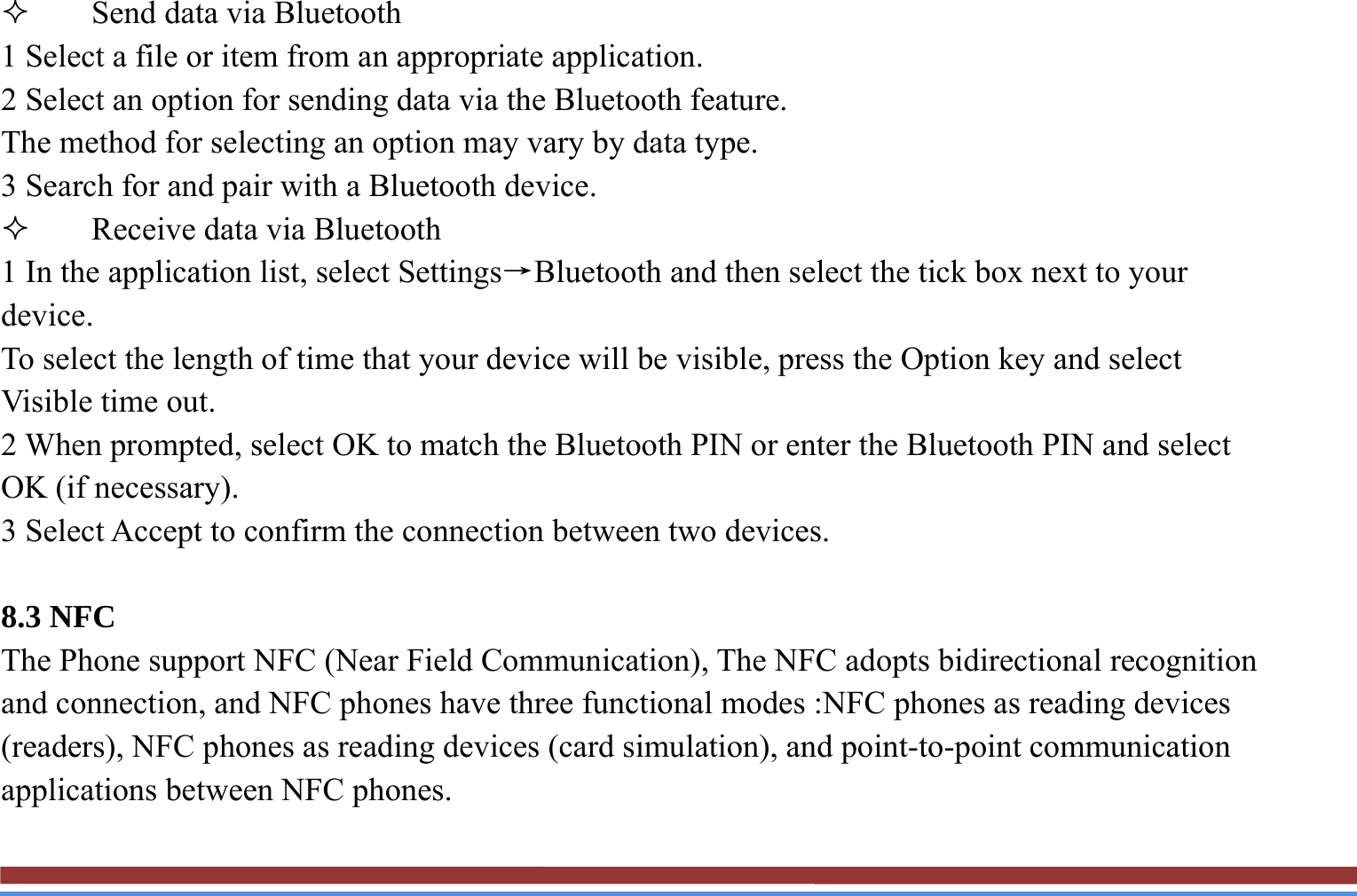  Send data via Bluetooth   1 Select a file or item from an appropriate application.   2 Select an option for sending data via the Bluetooth feature.   The method for selecting an option may vary by data type. 3 Search for and pair with a Bluetooth device.    Receive data via Bluetooth   1 In the application list, select Settings→Bluetooth and then select the tick box next to your device. To select the length of time that your device will be visible, press the Option key and select Visible time out. 2 When prompted, select OK to match the Bluetooth PIN or enter the Bluetooth PIN and select OK (if necessary). 3 Select Accept to confirm the connection between two devices.  8.3 NFC   The Phone support NFC (Near Field Communication), The NFC adopts bidirectional recognition and connection, and NFC phones have three functional modes :NFC phones as reading devices (readers), NFC phones as reading devices (card simulation), and point-to-point communication applications between NFC phones. 