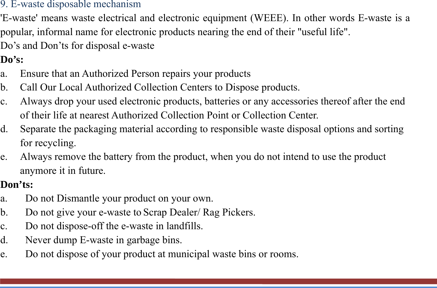 9. E-waste disposable mechanism   &apos;E-waste&apos; means waste electrical and electronic equipment (WEEE). In other words E-waste is a popular, informal name for electronic products nearing the end of their &quot;useful life&quot;.   Do’s and Don’ts for disposal e-waste Do’s:  a. Ensure that an Authorized Person repairs your products   b. Call Our Local Authorized Collection Centers to Dispose products. c. Always drop your used electronic products, batteries or any accessories thereof after the end of their life at nearest Authorized Collection Point or Collection Center. d. Separate the packaging material according to responsible waste disposal options and sorting for recycling. e. Always remove the battery from the product, when you do not intend to use the product anymore it in future. Don’ts: a. Do not Dismantle your product on your own. b. Do not give your e-waste to Scrap Dealer/ Rag Pickers. c. Do not dispose-off the e-waste in landfills. d. Never dump E-waste in garbage bins. e. Do not dispose of your product at municipal waste bins or rooms. 