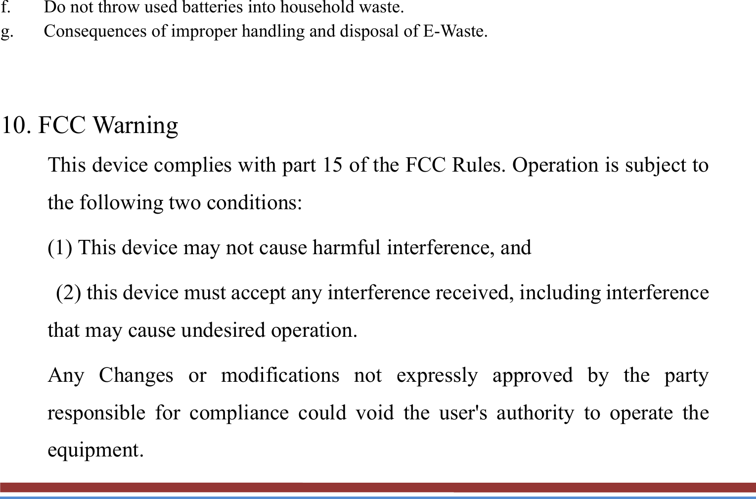 f. Do not throw used batteries into household waste. g. Consequences of improper handling and disposal of E-Waste.    10. FCC Warning This device complies with part 15 of the FCC Rules. Operation is subject to the following two conditions: (1) This device may not cause harmful interference, and   (2) this device must accept any interference received, including interference that may cause undesired operation. Any Changes or modifications not expressly approved by the party responsible for compliance could void the user&apos;s authority to operate the equipment. 