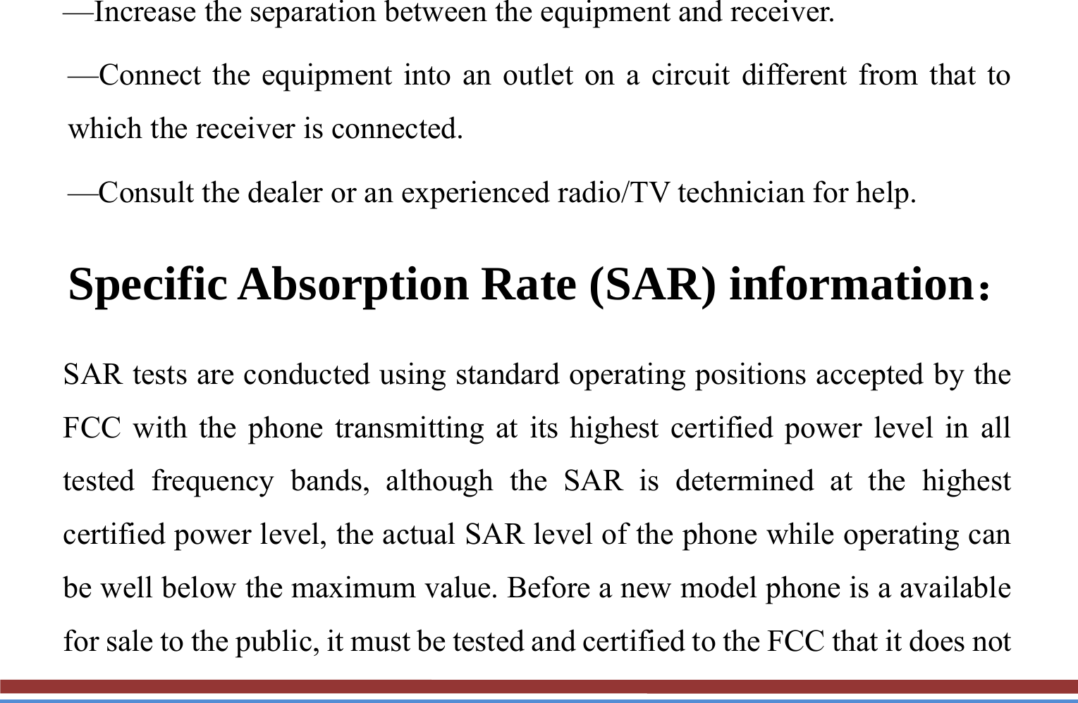 —Increase the separation between the equipment and receiver. —Connect the equipment into an outlet on a circuit different from that to which the receiver is connected. —Consult the dealer or an experienced radio/TV technician for help. Specific Absorption Rate (SAR) information： SAR tests are conducted using standard operating positions accepted by the FCC with the phone transmitting at its highest certified power level in all tested frequency bands, although the SAR is determined at the highest certified power level, the actual SAR level of the phone while operating can be well below the maximum value. Before a new model phone is a available for sale to the public, it must be tested and certified to the FCC that it does not 