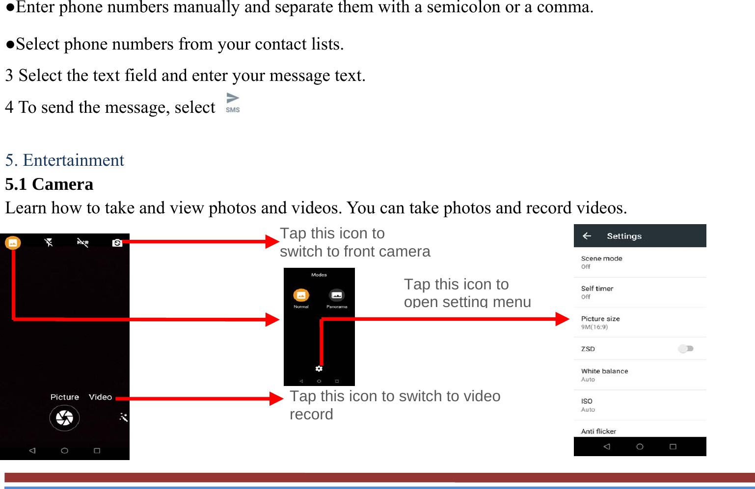 ●Enter phone numbers manually and separate them with a semicolon or a comma. ●Select phone numbers from your contact lists. 3 Select the text field and enter your message text.   4 To send the message, select    5. Entertainment   5.1 Camera   Learn how to take and view photos and videos. You can take photos and record videos.                                                                 Tap this icon to switch to video record Tap this icon to switch to front cameraTap this icon to open setting menu