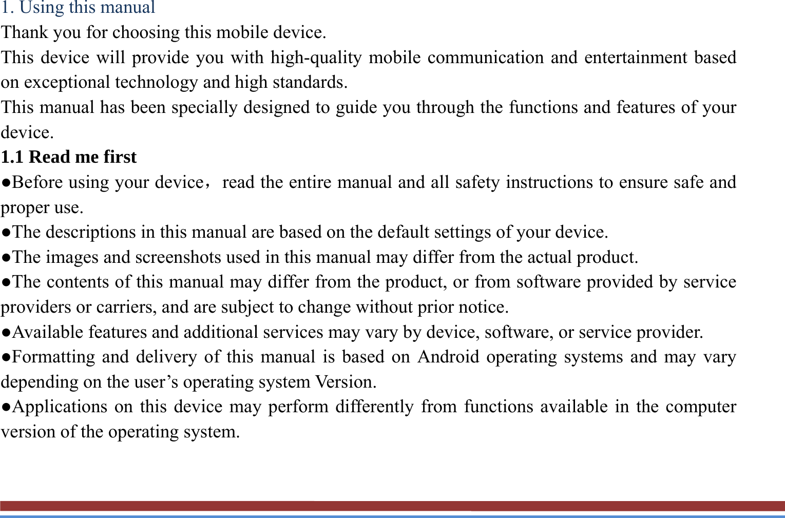 1. Using this manual   Thank you for choosing this mobile device.   This device will provide you with high-quality mobile communication and entertainment based on exceptional technology and high standards. This manual has been specially designed to guide you through the functions and features of your device. 1.1 Read me first   ●Before using your device，read the entire manual and all safety instructions to ensure safe and proper use. ●The descriptions in this manual are based on the default settings of your device. ●The images and screenshots used in this manual may differ from the actual product. ●The contents of this manual may differ from the product, or from software provided by service providers or carriers, and are subject to change without prior notice.   ●Available features and additional services may vary by device, software, or service provider. ●Formatting and delivery of this manual is based on Android operating systems and may vary depending on the user’s operating system Version. ●Applications on this device may perform differently from functions available in the computer version of the operating system.    