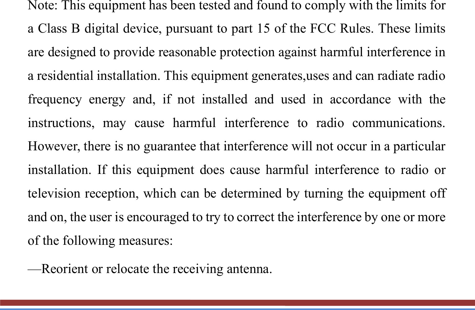 Note: This equipment has been tested and found to comply with the limits for a Class B digital device, pursuant to part 15 of the FCC Rules. These limits are designed to provide reasonable protection against harmful interference in a residential installation. This equipment generates,uses and can radiate radio frequency energy and, if not installed and used in accordance with the instructions, may cause harmful interference to radio communications. However, there is no guarantee that interference will not occur in a particular installation. If this equipment does cause harmful interference to radio or television reception, which can be determined by turning the equipment off and on, the user is encouraged to try to correct the interference by one or more of the following measures: —Reorient or relocate the receiving antenna. 