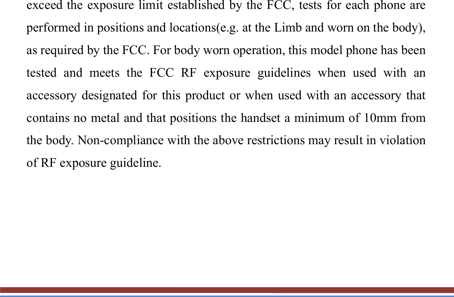 exceed the exposure limit established by the FCC, tests for each phone are performed in positions and locations(e.g. at the Limb and worn on the body), as required by the FCC. For body worn operation, this model phone has been tested and meets the FCC RF exposure guidelines when used with an accessory designated for this product or when used with an accessory that contains no metal and that positions the handset a minimum of 10mm from the body. Non-compliance with the above restrictions may result in violation of RF exposure guideline.  